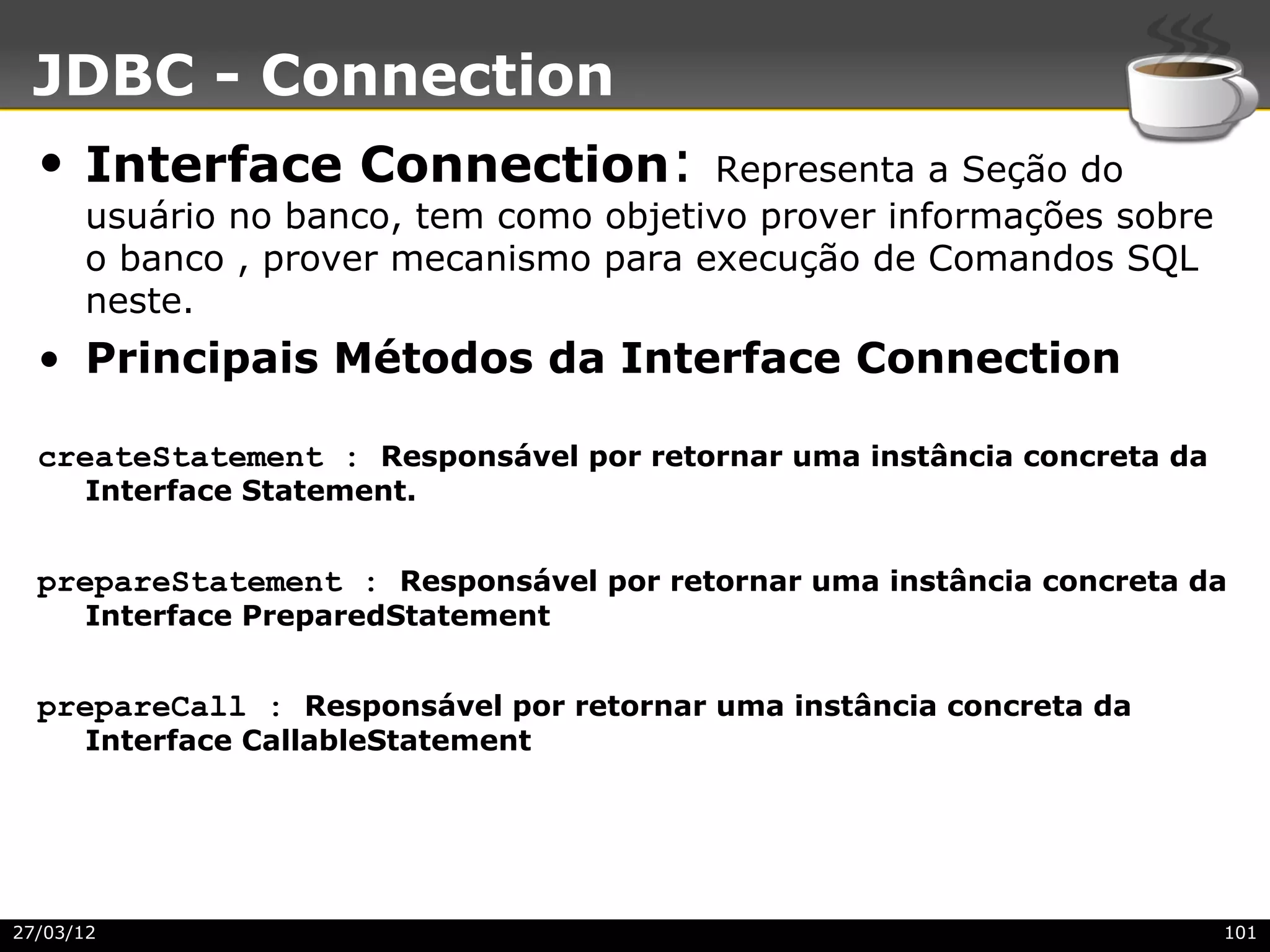 JDBC - Connection
  • Interface Connection:              Representa a Seção do
      usuário no banco, tem como objetivo prover informações sobre
      o banco , prover mecanismo para execução de Comandos SQL
      neste.
  • Principais Métodos da Interface Connection

  createStatement : Responsável por retornar uma instância concreta da
      Interface Statement.


  prepareStatement : Responsável por retornar uma instância concreta da
      Interface PreparedStatement


  prepareCall : Responsável por retornar uma instância concreta da
      Interface CallableStatement




27/03/12                                                                 101
 