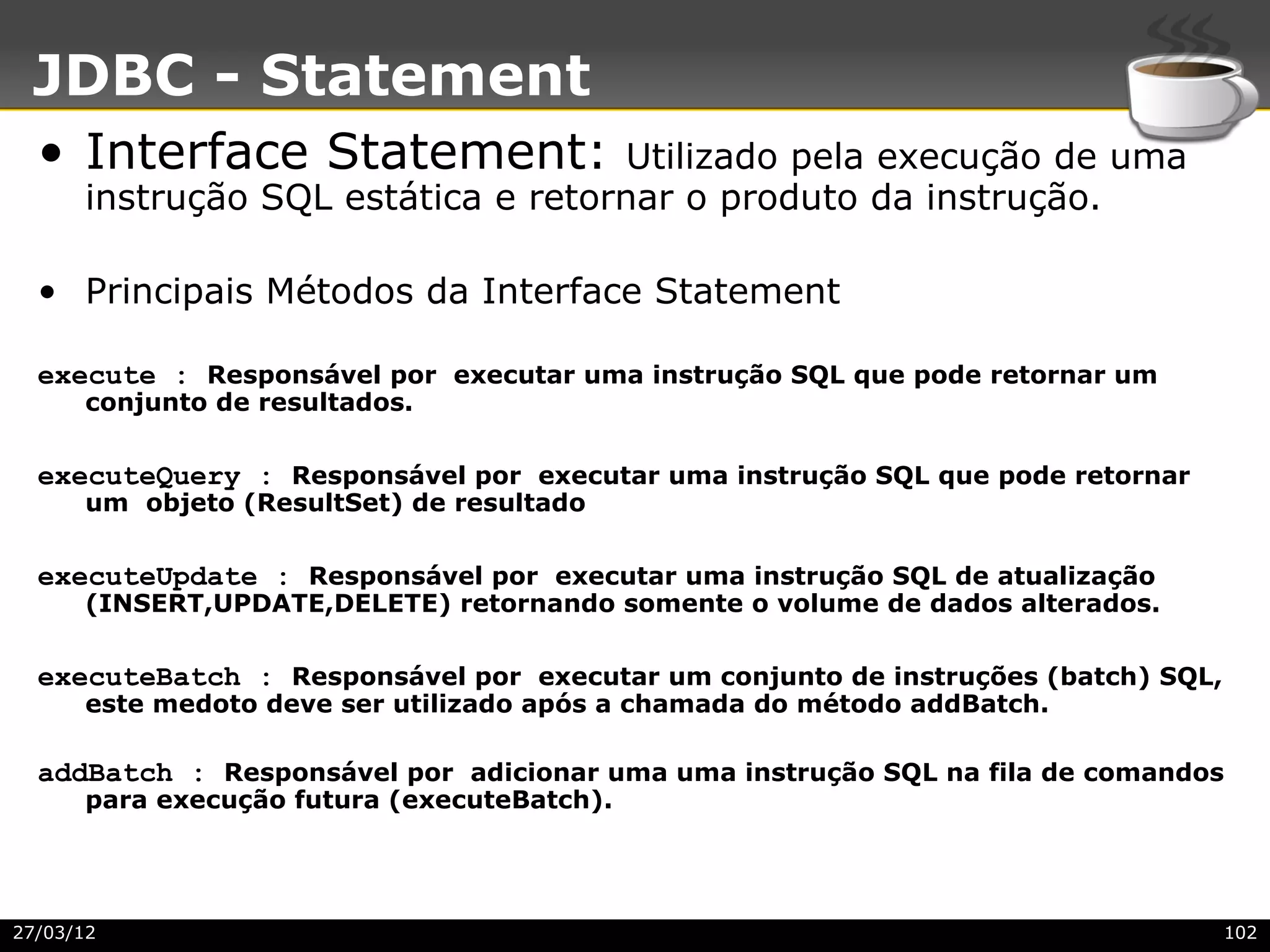JDBC - Statement
  • Interface Statement:            Utilizado pela execução de uma
      instrução SQL estática e retornar o produto da instrução.

  • Principais Métodos da Interface Statement

  execute : Responsável por executar uma instrução SQL que pode retornar um
      conjunto de resultados.

  executeQuery : Responsável por executar uma instrução SQL que pode retornar
      um objeto (ResultSet) de resultado

  executeUpdate : Responsável por executar uma instrução SQL de atualização
      (INSERT,UPDATE,DELETE) retornando somente o volume de dados alterados.

  executeBatch : Responsável por executar um conjunto de instruções (batch) SQL,
      este medoto deve ser utilizado após a chamada do método addBatch.

  addBatch : Responsável por adicionar uma uma instrução SQL na fila de comandos
      para execução futura (executeBatch).




27/03/12                                                                           102
 