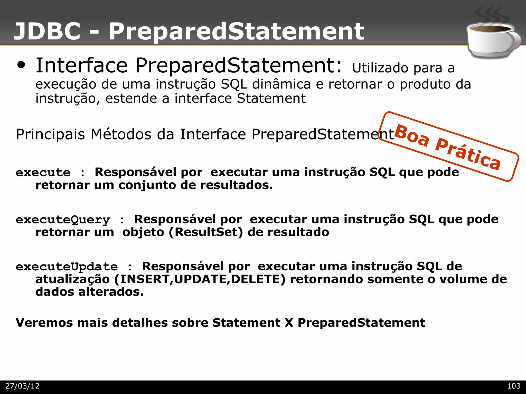 JDBC - PreparedStatement
  • Interface PreparedStatement:                   Utilizado para a
      execução de uma instrução SQL dinâmica e retornar o produto da
      instrução, estende a interface Statement

  Principais Métodos da Interface PreparedStatementBoa
                                                              Prá
                                                                    tica
  execute : Responsável por executar uma instrução SQL que pode
      retornar um conjunto de resultados.

  executeQuery : Responsável por executar uma instrução SQL que pode
      retornar um objeto (ResultSet) de resultado

  executeUpdate : Responsável por executar uma instrução SQL de
      atualização (INSERT,UPDATE,DELETE) retornando somente o volume de
      dados alterados.

  Veremos mais detalhes sobre Statement X PreparedStatement




27/03/12                                                                   103
 