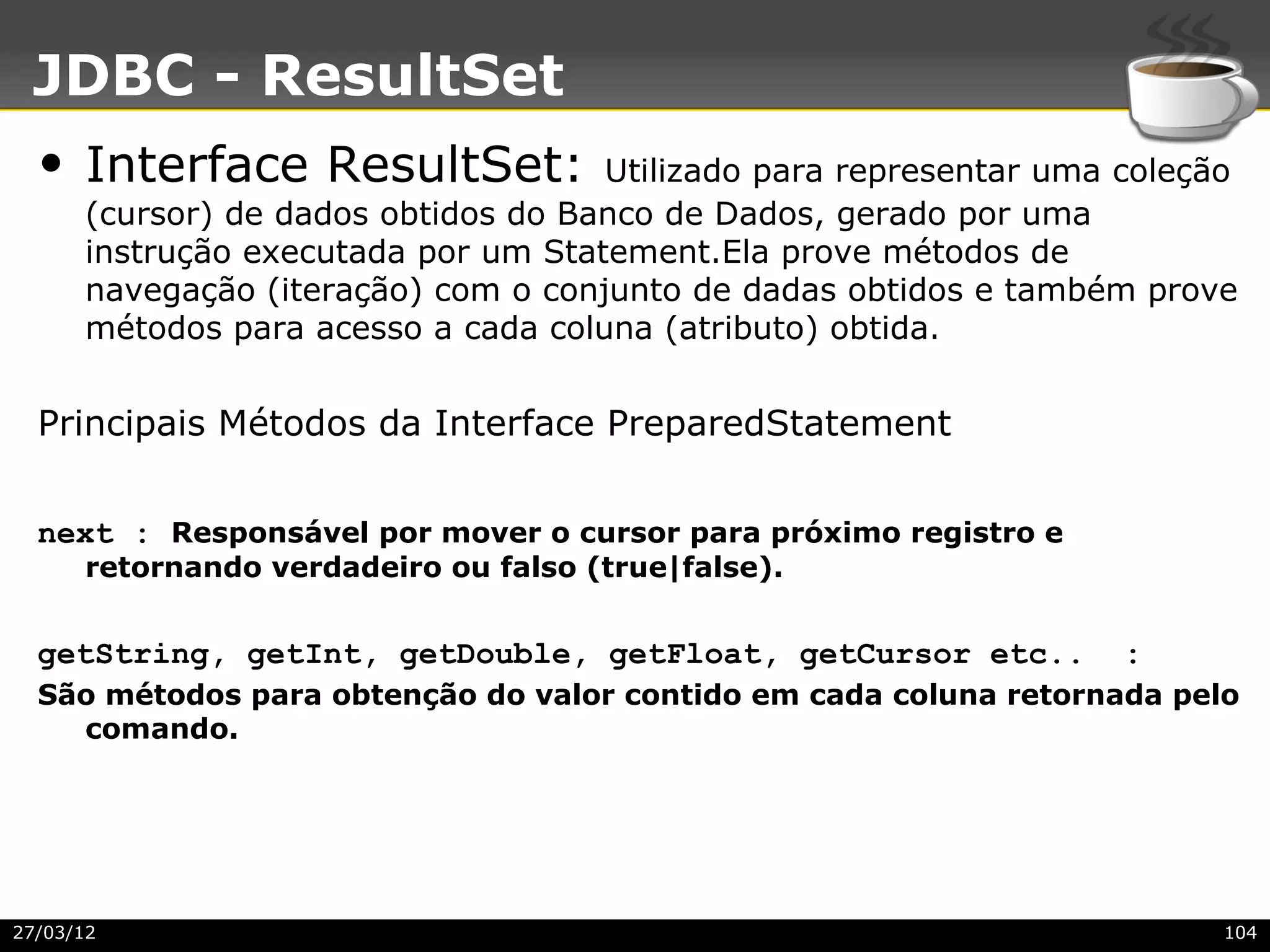 JDBC - ResultSet
  • Interface ResultSet:             Utilizado para representar uma coleção
      (cursor) de dados obtidos do Banco de Dados, gerado por uma
      instrução executada por um Statement.Ela prove métodos de
      navegação (iteração) com o conjunto de dadas obtidos e também prove
      métodos para acesso a cada coluna (atributo) obtida.


  Principais Métodos da Interface PreparedStatement


  next : Responsável por mover o cursor para próximo registro e
      retornando verdadeiro ou falso (true|false).


  getString, getInt, getDouble, getFloat, getCursor etc..           :
  São métodos para obtenção do valor contido em cada coluna retornada pelo
    comando.




27/03/12                                                                  104
 