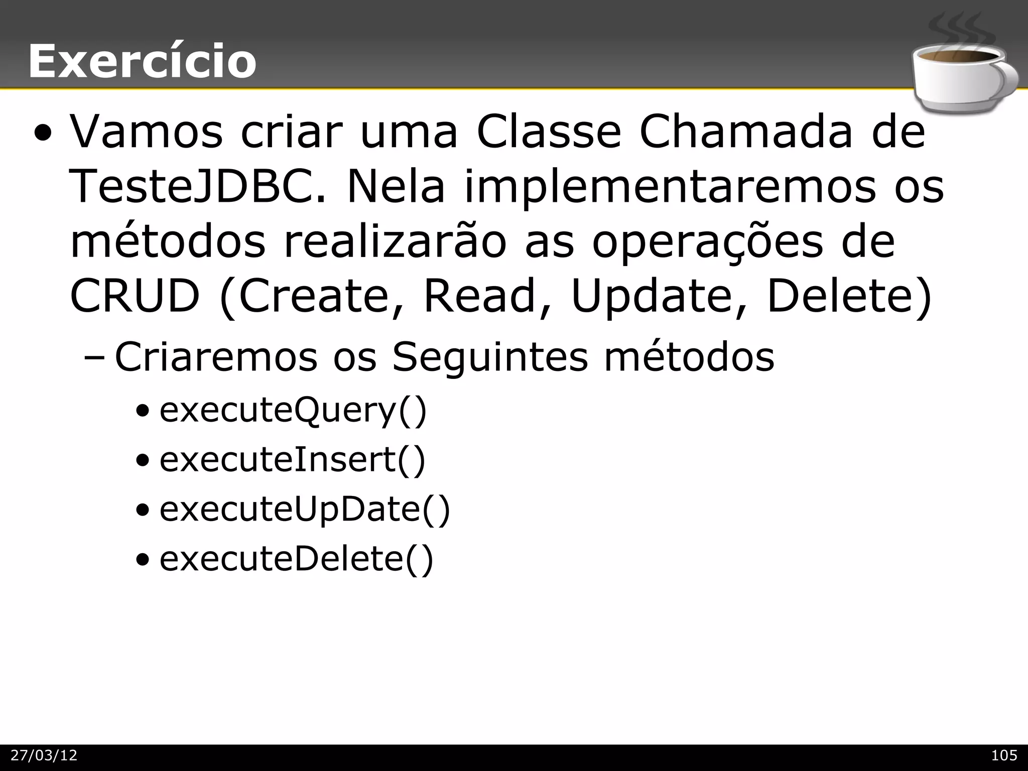 Exercício
  • Vamos criar uma Classe Chamada de
    TesteJDBC. Nela implementaremos os
    métodos realizarão as operações de
    CRUD (Create, Read, Update, Delete)
           – Criaremos os Seguintes métodos
             • executeQuery()
             • executeInsert()
             • executeUpDate()
             • executeDelete()




27/03/12                                      105
 