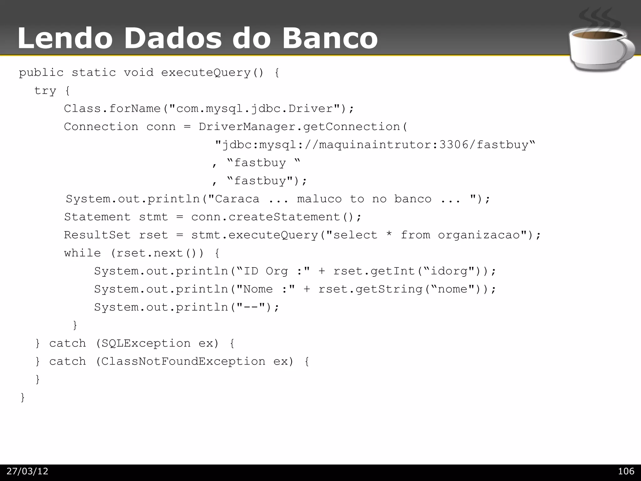 Lendo Dados do Banco
  public static void executeQuery() {
    try {
        Class.forName("com.mysql.jdbc.Driver");
        Connection conn = DriverManager.getConnection(
                            "jdbc:mysql://maquinaintrutor:3306/fastbuy“
                            , “fastbuy “
                            , “fastbuy");
        System.out.println("Caraca ... maluco to no banco ... ");
        Statement stmt = conn.createStatement();
        ResultSet rset = stmt.executeQuery("select * from organizacao");
        while (rset.next()) {
            System.out.println(“ID Org :" + rset.getInt(“idorg"));
            System.out.println("Nome :" + rset.getString(“nome"));
            System.out.println("--");
         }
    } catch (SQLException ex) {
    } catch (ClassNotFoundException ex) {
    }
  }




27/03/12                                                                   106
 