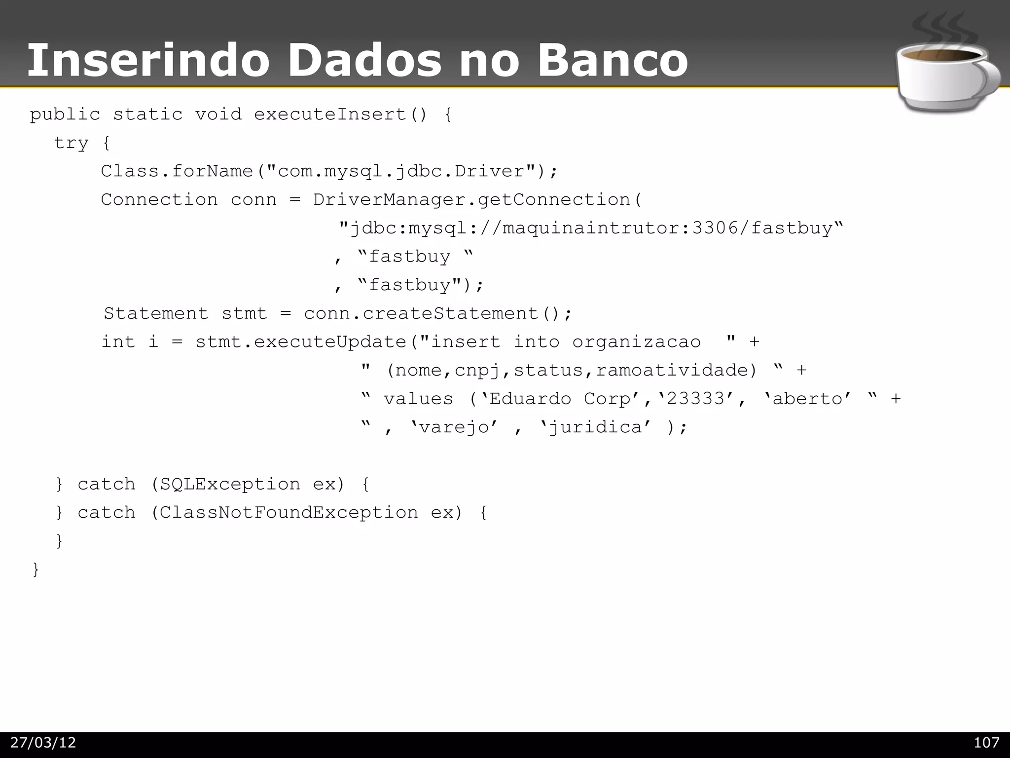 Inserindo Dados no Banco
  public static void executeInsert() {
    try {
        Class.forName("com.mysql.jdbc.Driver");
        Connection conn = DriverManager.getConnection(
                            "jdbc:mysql://maquinaintrutor:3306/fastbuy“
                            , “fastbuy “
                            , “fastbuy");
        Statement stmt = conn.createStatement();
        int i = stmt.executeUpdate("insert into organizacao " +
                              " (nome,cnpj,status,ramoatividade) “ +
                              “ values (‘Eduardo Corp’,‘23333’, ‘aberto’ “ +
                              “ , ‘varejo’ , ‘juridica’ );

      } catch (SQLException ex) {
      } catch (ClassNotFoundException ex) {
      }
  }




27/03/12                                                                       107
 