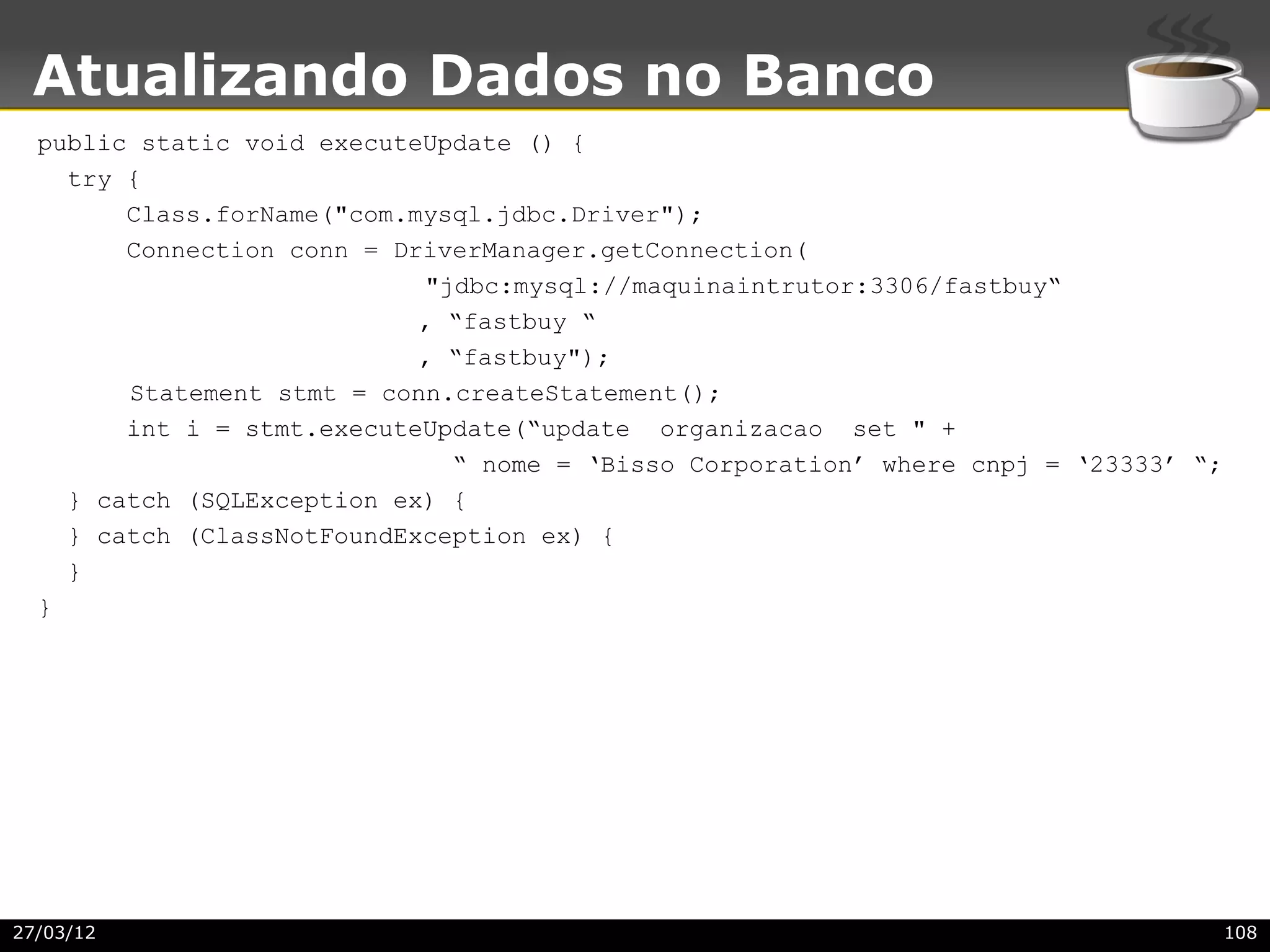Atualizando Dados no Banco
  public static void executeUpdate () {
    try {
        Class.forName("com.mysql.jdbc.Driver");
        Connection conn = DriverManager.getConnection(
                            "jdbc:mysql://maquinaintrutor:3306/fastbuy“
                            , “fastbuy “
                            , “fastbuy");
        Statement stmt = conn.createStatement();
        int i = stmt.executeUpdate(“update organizacao set " +
                              “ nome = ‘Bisso Corporation’ where cnpj = ‘23333’ “;
    } catch (SQLException ex) {
    } catch (ClassNotFoundException ex) {
    }
  }




27/03/12                                                                             108
 