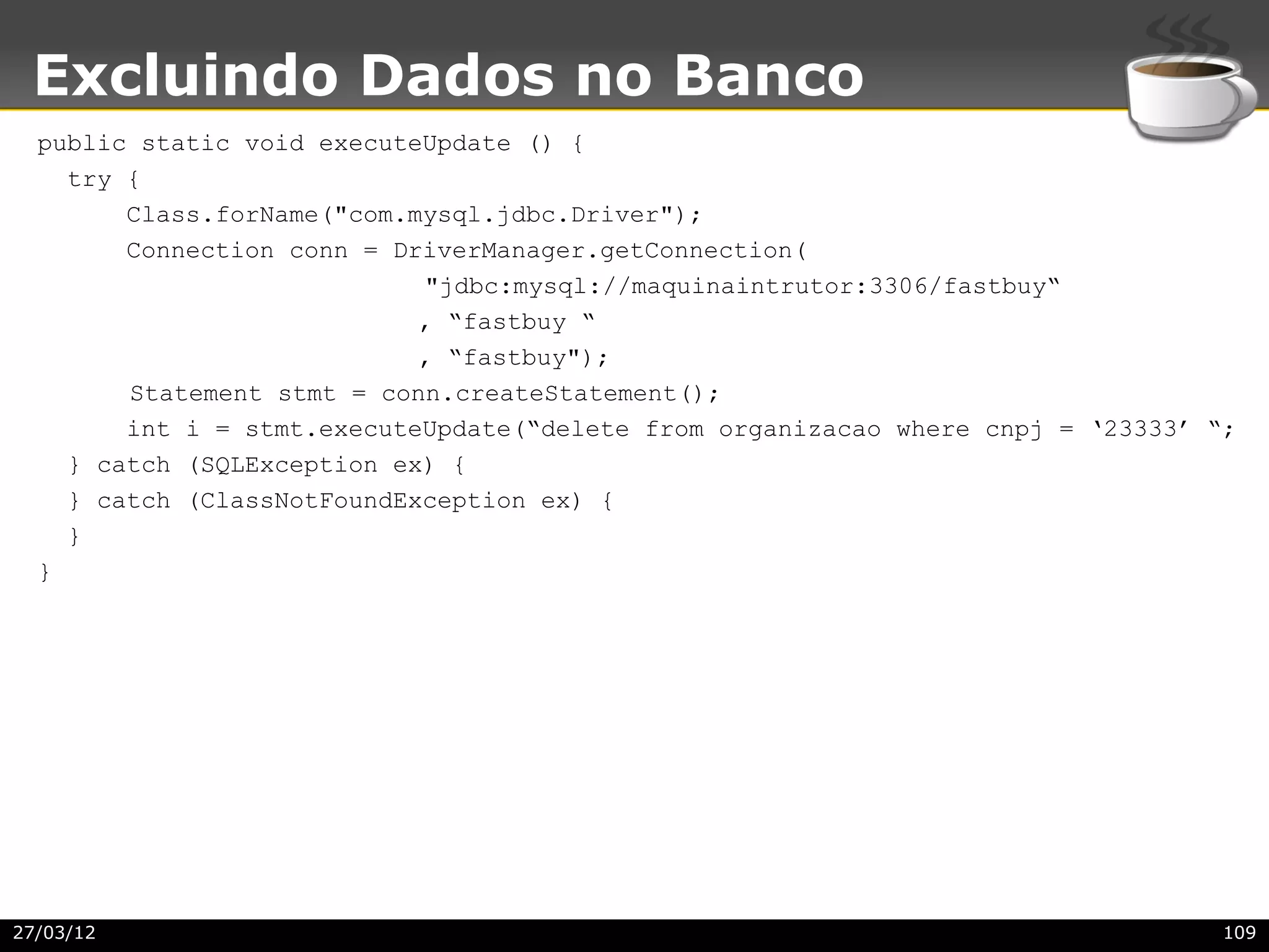 Excluindo Dados no Banco
  public static void executeUpdate () {
    try {
        Class.forName("com.mysql.jdbc.Driver");
        Connection conn = DriverManager.getConnection(
                            "jdbc:mysql://maquinaintrutor:3306/fastbuy“
                            , “fastbuy “
                            , “fastbuy");
        Statement stmt = conn.createStatement();
        int i = stmt.executeUpdate(“delete from organizacao where cnpj = ‘23333’ “;
    } catch (SQLException ex) {
    } catch (ClassNotFoundException ex) {
    }
  }




27/03/12                                                                          109
 