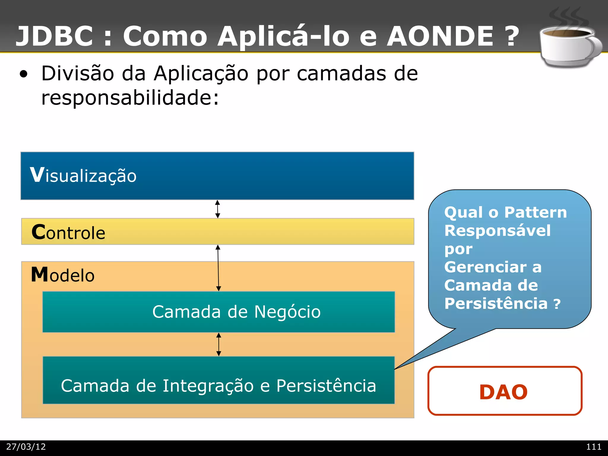 JDBC : Como Aplicá-lo e AONDE ?
  • Divisão da Aplicação por camadas de
    responsabilidade:


    Visualização
                                                 Qual o Pattern
     Controle                                    Responsável
                                                 por
                                                 Gerenciar a
    Modelo                                       Camada de
                                                 Persistência ?
                     Camada de Negócio



           Camada de Integração e Persistência      DAO

27/03/12                                                          111
 