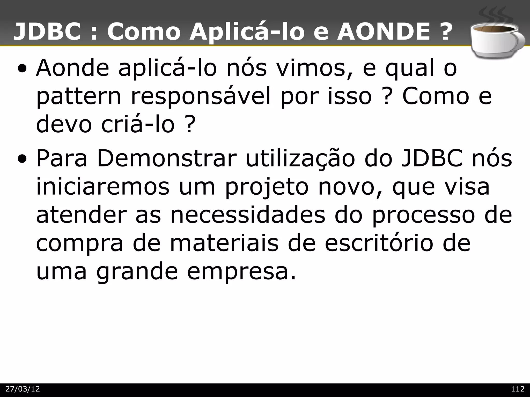 JDBC : Como Aplicá-lo e AONDE ?
  • Aonde aplicá-lo nós vimos, e qual o
    pattern responsável por isso ? Como e
    devo criá-lo ?
  • Para Demonstrar utilização do JDBC nós
    iniciaremos um projeto novo, que visa
    atender as necessidades do processo de
    compra de materiais de escritório de
    uma grande empresa.



27/03/12                                 112
 