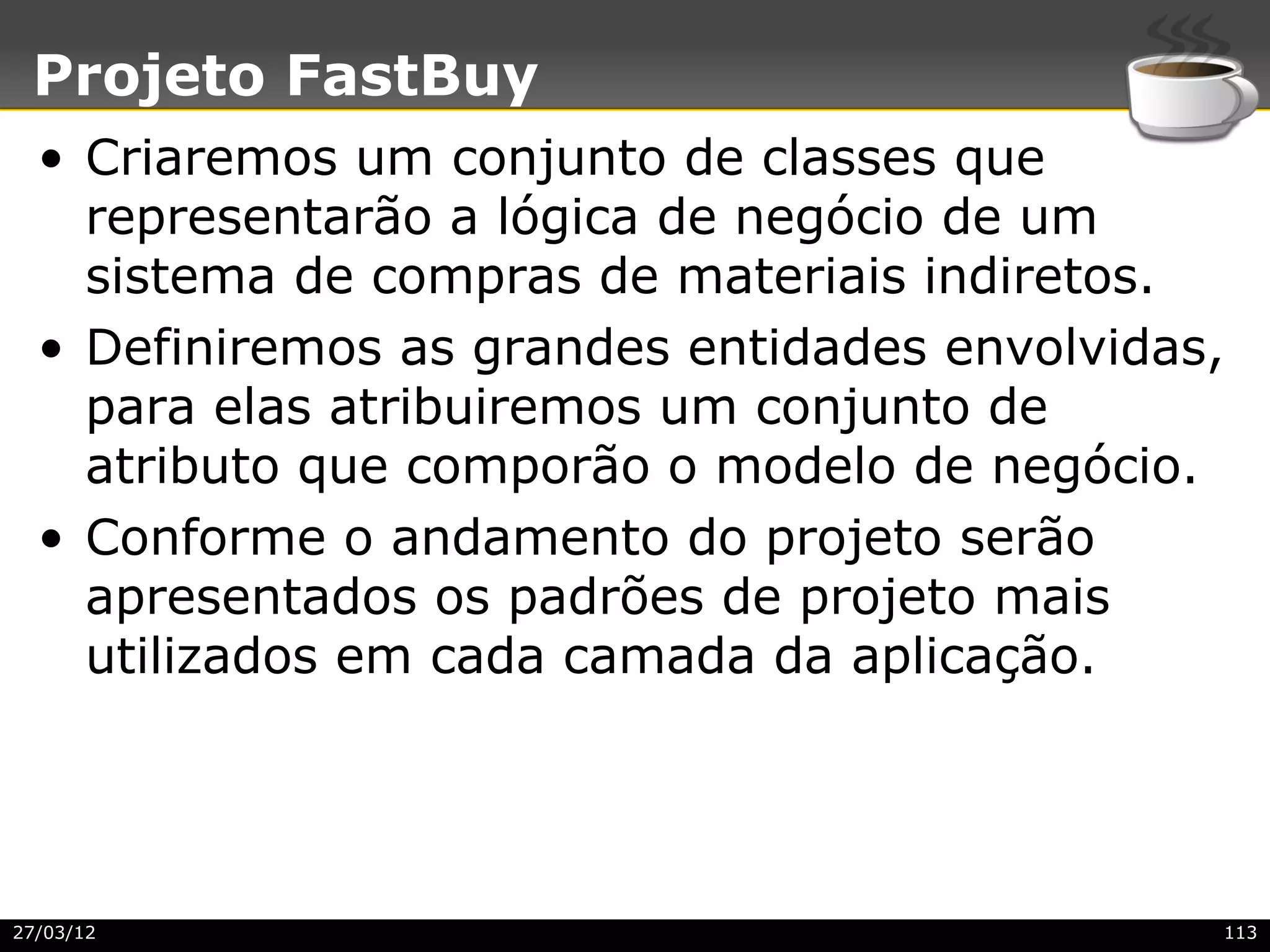 Projeto FastBuy
  • Criaremos um conjunto de classes que
    representarão a lógica de negócio de um
    sistema de compras de materiais indiretos.
  • Definiremos as grandes entidades envolvidas,
    para elas atribuiremos um conjunto de
    atributo que comporão o modelo de negócio.
  • Conforme o andamento do projeto serão
    apresentados os padrões de projeto mais
    utilizados em cada camada da aplicação.




27/03/12                                       113
 