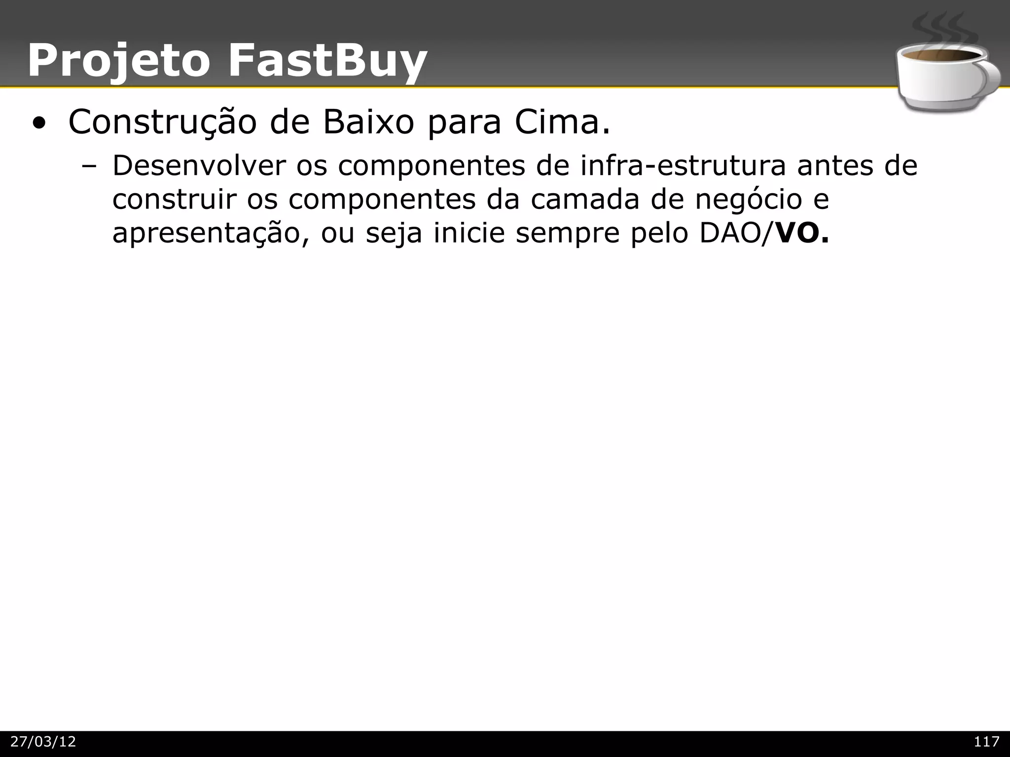 Projeto FastBuy
  • Construção de Baixo para Cima.
           – Desenvolver os componentes de infra-estrutura antes de
             construir os componentes da camada de negócio e
             apresentação, ou seja inicie sempre pelo DAO/VO.




27/03/12                                                              117
 