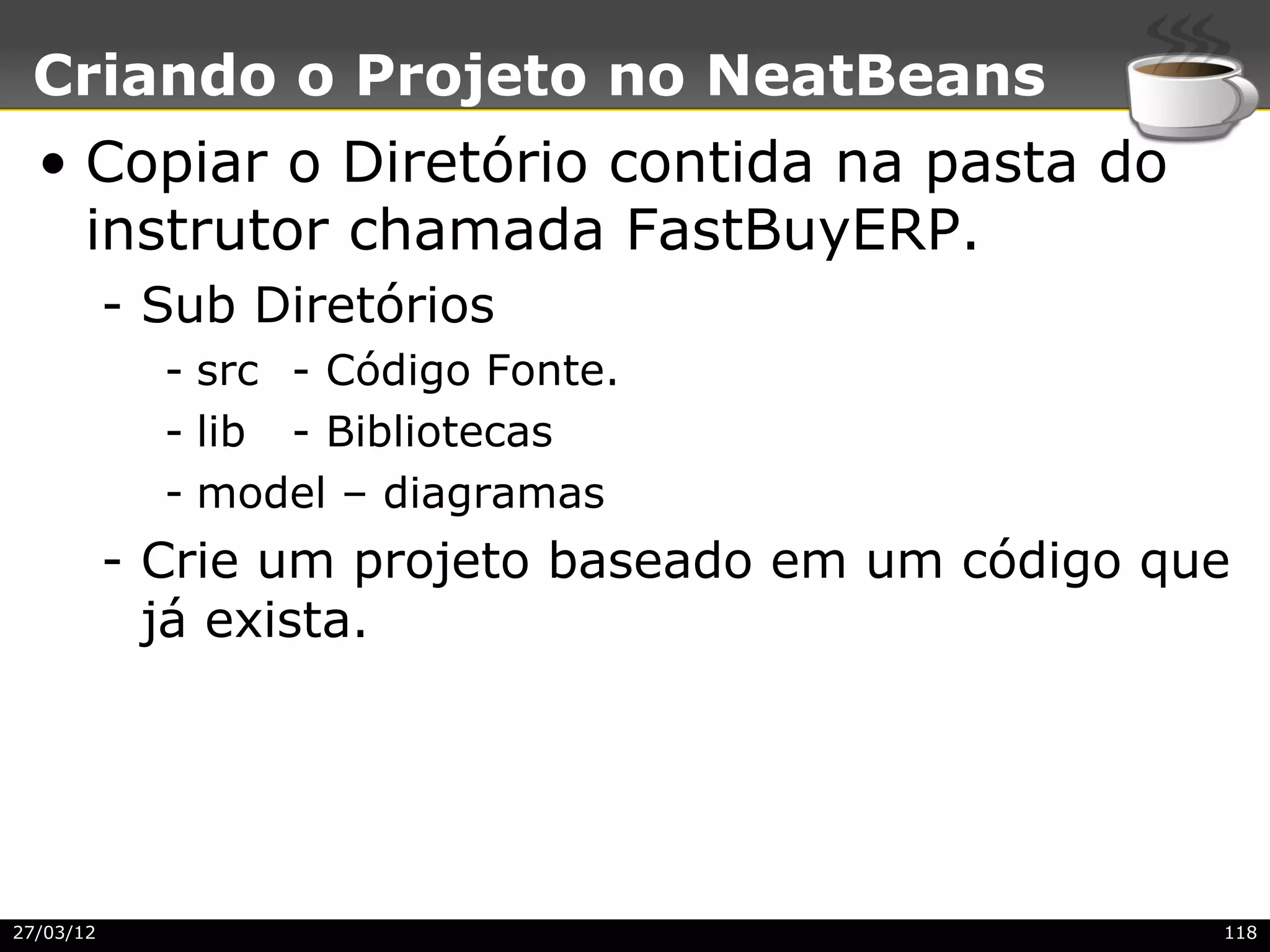 Criando o Projeto no NeatBeans
  • Copiar o Diretório contida na pasta do
    instrutor chamada FastBuyERP.
           - Sub Diretórios
             - src - Código Fonte.
             - lib - Bibliotecas
             - model – diagramas
           - Crie um projeto baseado em um código que
             já exista.




27/03/12                                            118
 
