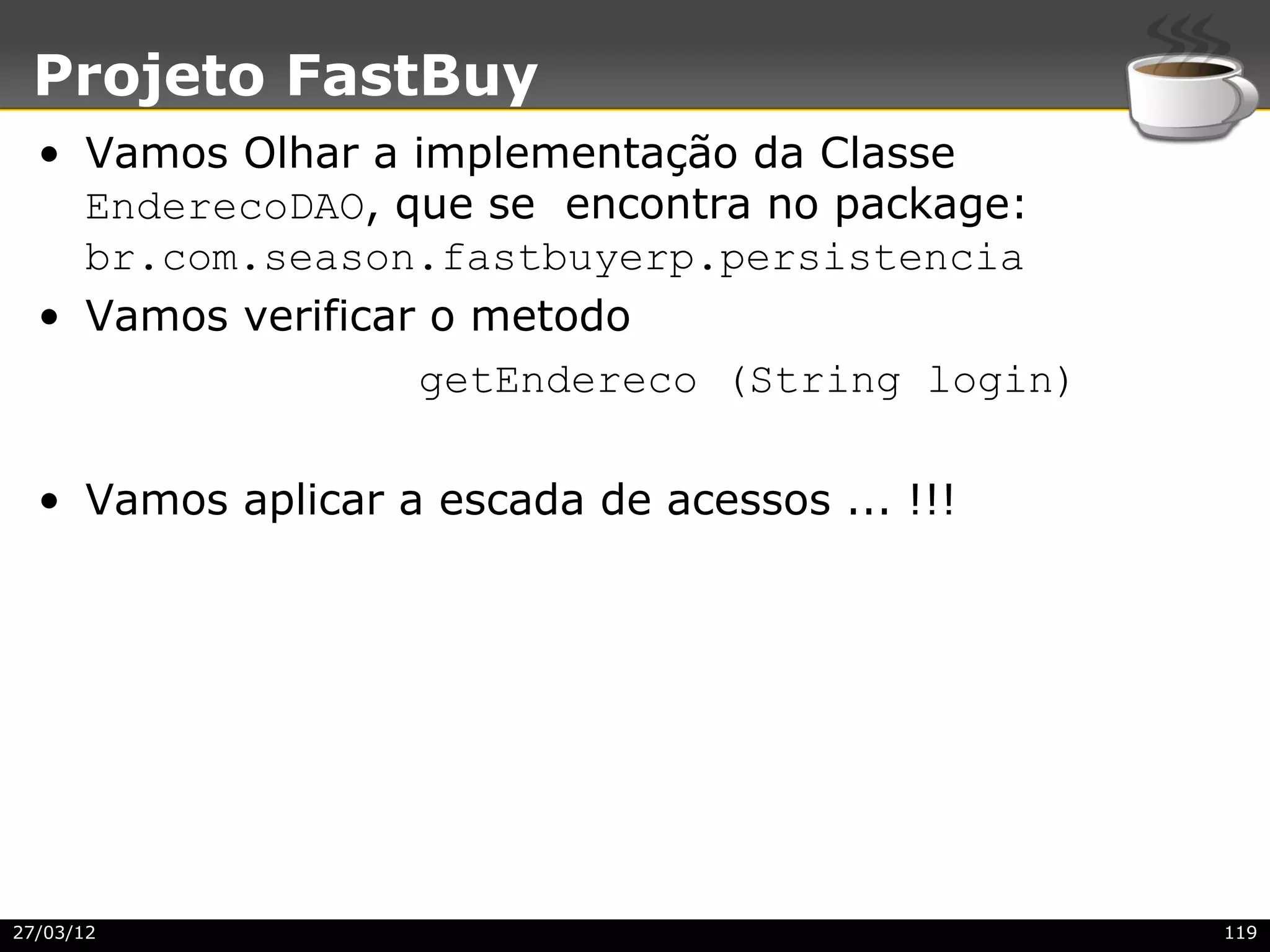 Projeto FastBuy
  • Vamos Olhar a implementação da Classe
    EnderecoDAO, que se encontra no package:
    br.com.season.fastbuyerp.persistencia
  • Vamos verificar o metodo
                   getEndereco (String login)

  • Vamos aplicar a escada de acessos ... !!!




27/03/12                                        119
 