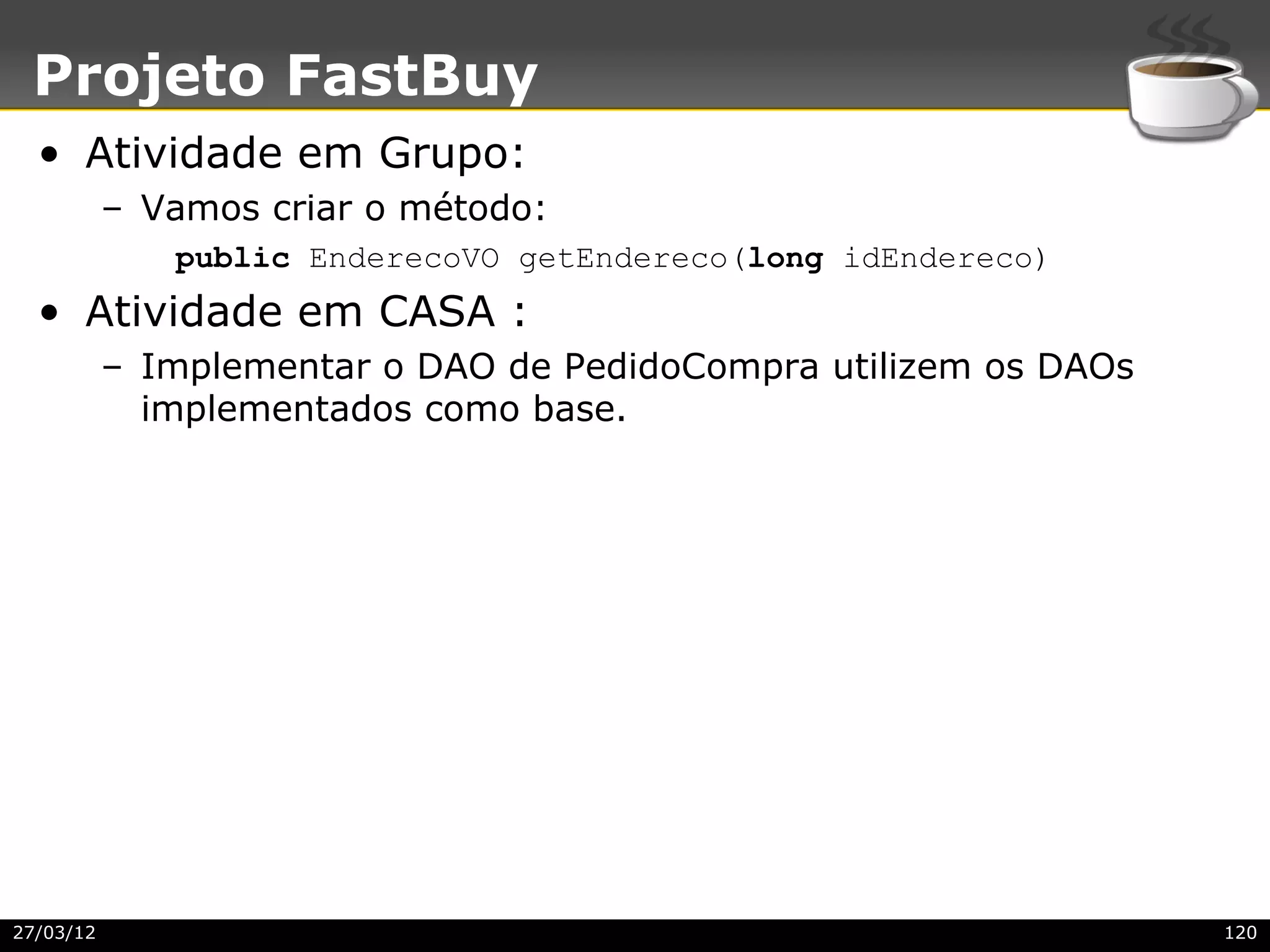Projeto FastBuy
  • Atividade em Grupo:
           – Vamos criar o método:
              public EnderecoVO getEndereco(long idEndereco)
  • Atividade em CASA :
           – Implementar o DAO de PedidoCompra utilizem os DAOs
             implementados como base.




27/03/12                                                          120
 