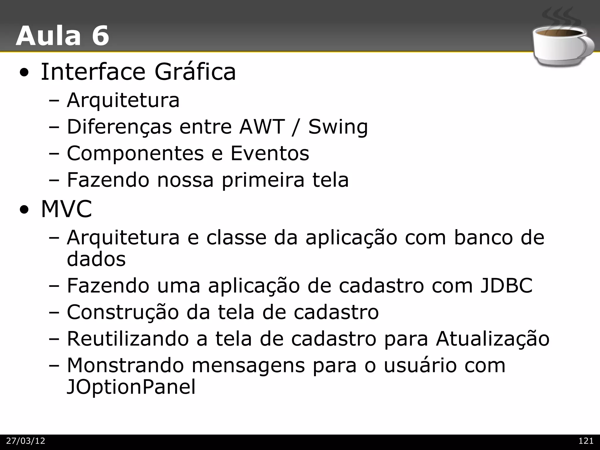 Aula 6
  • Interface Gráfica
           –   Arquitetura
           –   Diferenças entre AWT / Swing
           –   Componentes e Eventos
           –   Fazendo nossa primeira tela
  • MVC
           – Arquitetura e classe da aplicação com banco de
             dados
           – Fazendo uma aplicação de cadastro com JDBC
           – Construção da tela de cadastro
           – Reutilizando a tela de cadastro para Atualização
           – Monstrando mensagens para o usuário com
             JOptionPanel

27/03/12                                                        121
 