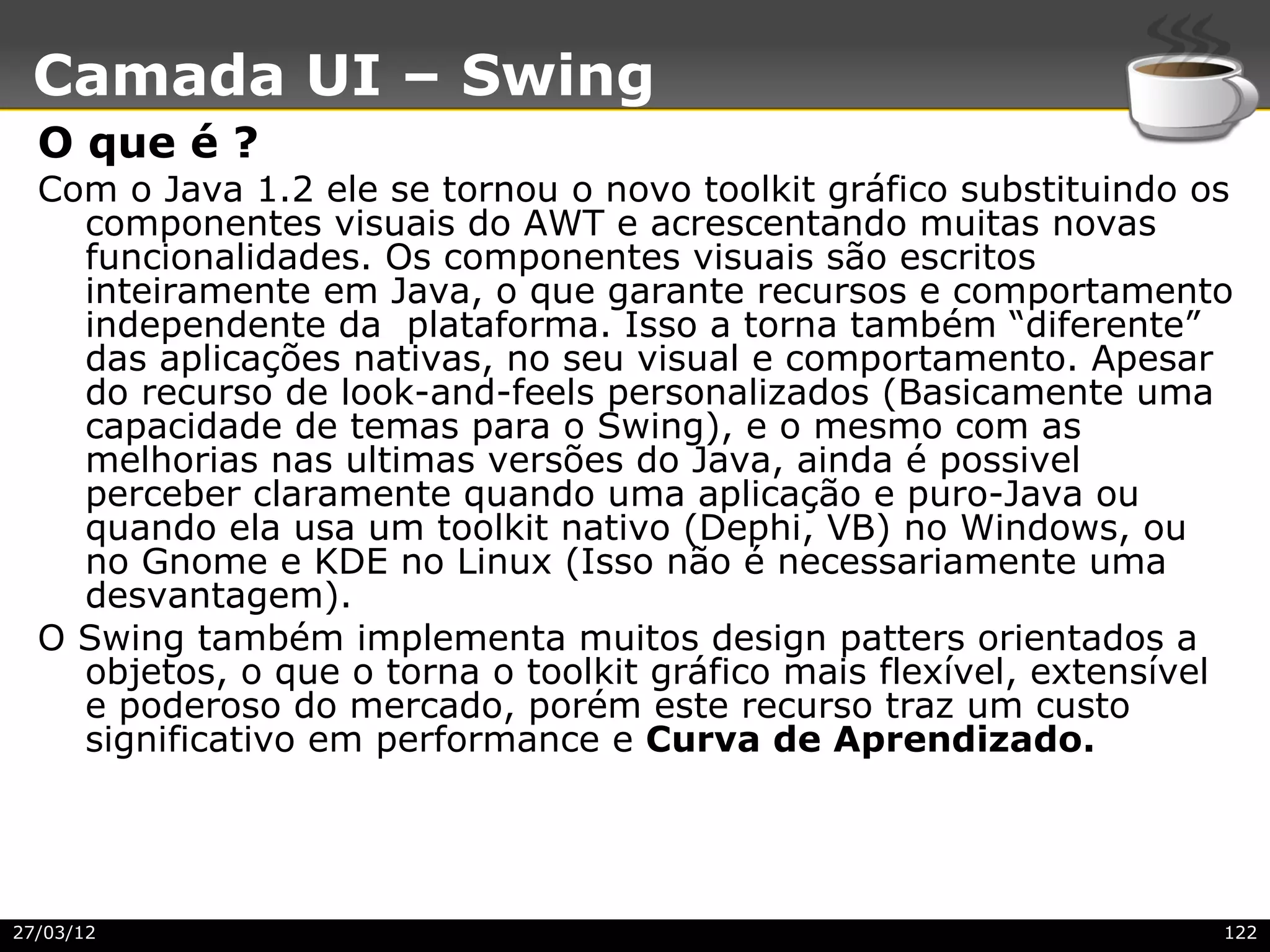 Camada UI – Swing
  O que é ?
  Com o Java 1.2 ele se tornou o novo toolkit gráfico substituindo os
    componentes visuais do AWT e acrescentando muitas novas
    funcionalidades. Os componentes visuais são escritos
    inteiramente em Java, o que garante recursos e comportamento
    independente da plataforma. Isso a torna também “diferente”
    das aplicações nativas, no seu visual e comportamento. Apesar
    do recurso de look-and-feels personalizados (Basicamente uma
    capacidade de temas para o Swing), e o mesmo com as
    melhorias nas ultimas versões do Java, ainda é possivel
    perceber claramente quando uma aplicação e puro-Java ou
    quando ela usa um toolkit nativo (Dephi, VB) no Windows, ou
    no Gnome e KDE no Linux (Isso não é necessariamente uma
    desvantagem).
  O Swing também implementa muitos design patters orientados a
    objetos, o que o torna o toolkit gráfico mais flexível, extensível
    e poderoso do mercado, porém este recurso traz um custo
    significativo em performance e Curva de Aprendizado.




27/03/12                                                             122
 