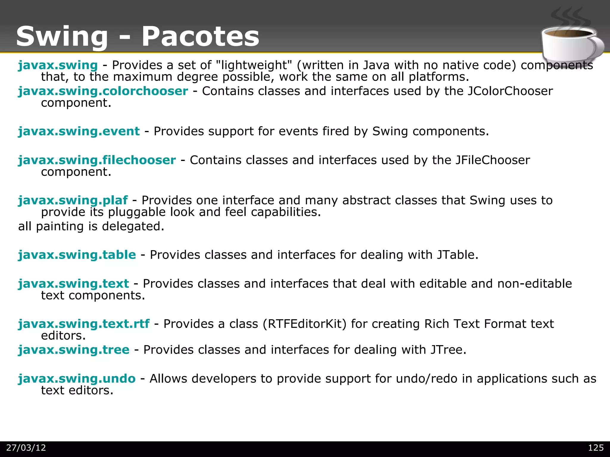 Swing - Pacotes
  javax.swing - Provides a set of "lightweight" (written in Java with no native code) components
     that, to the maximum degree possible, work the same on all platforms.
  javax.swing.colorchooser - Contains classes and interfaces used by the JColorChooser
     component.

  javax.swing.event - Provides support for events fired by Swing components.

  javax.swing.filechooser - Contains classes and interfaces used by the JFileChooser
     component.

  javax.swing.plaf - Provides one interface and many abstract classes that Swing uses to
       provide its pluggable look and feel capabilities.
  all painting is delegated.

  javax.swing.table - Provides classes and interfaces for dealing with JTable.

  javax.swing.text - Provides classes and interfaces that deal with editable and non-editable
     text components.

  javax.swing.text.rtf - Provides a class (RTFEditorKit) for creating Rich Text Format text
     editors.
  javax.swing.tree - Provides classes and interfaces for dealing with JTree.

  javax.swing.undo - Allows developers to provide support for undo/redo in applications such as
     text editors.



27/03/12                                                                                        125
 