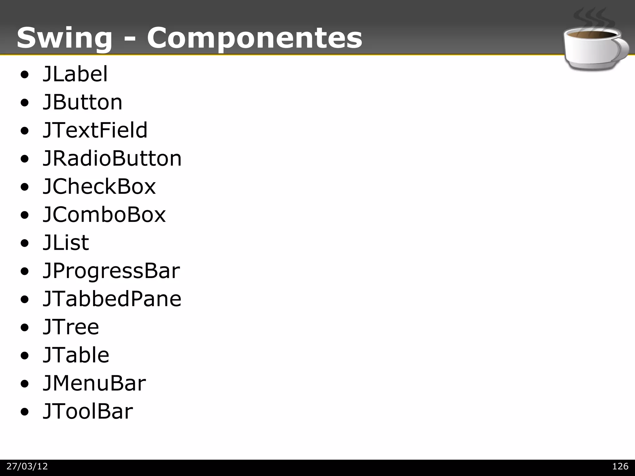 Swing - Componentes
  •   JLabel
  •   JButton
  •   JTextField
  •   JRadioButton
  •   JCheckBox
  •   JComboBox
  •   JList
  •   JProgressBar
  •   JTabbedPane
  •   JTree
  •   JTable
  •   JMenuBar
  •   JToolBar

27/03/12               126
 