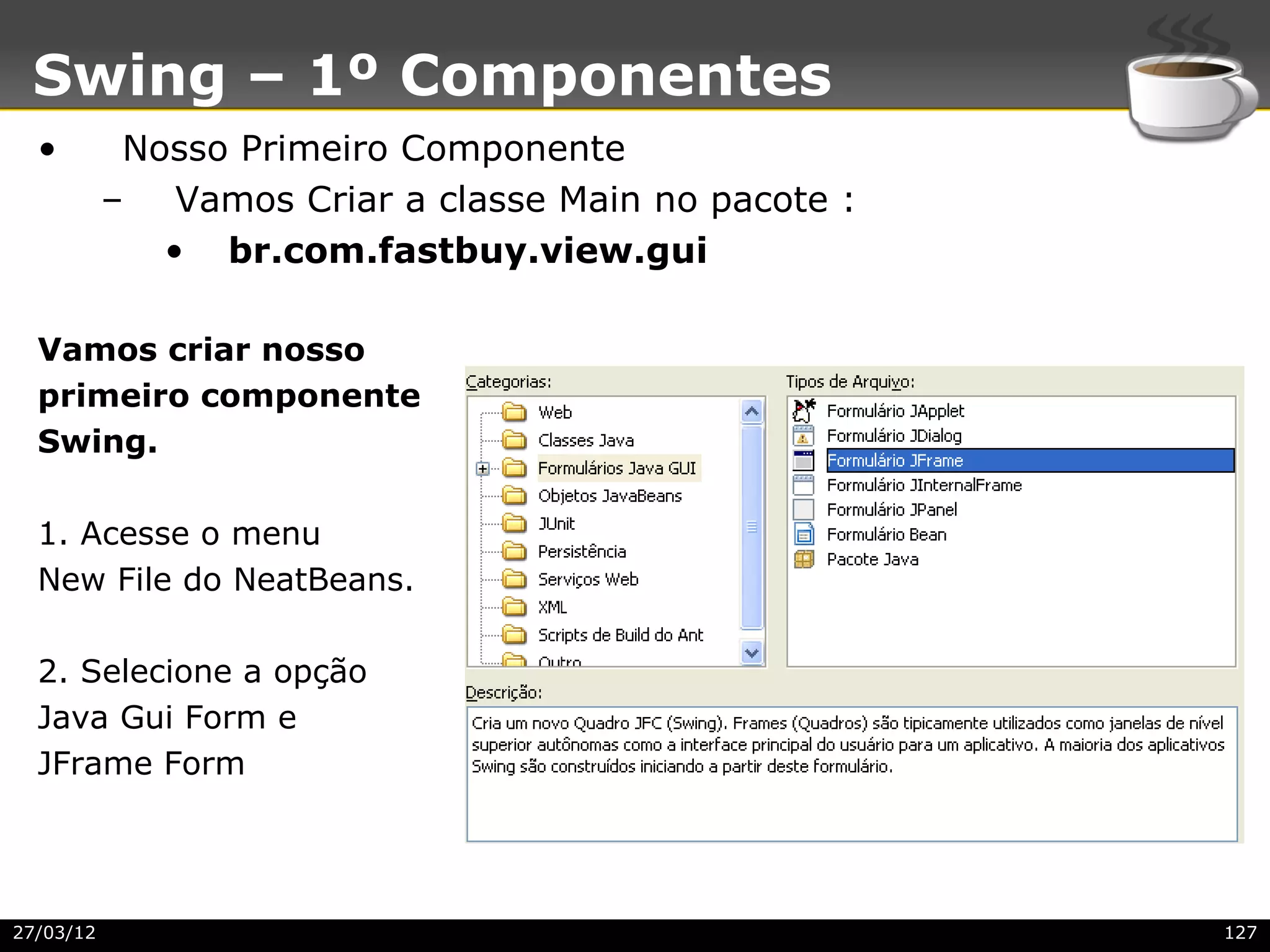 Swing – 1º Componentes
  •         Nosso Primeiro Componente
           – Vamos Criar a classe Main no pacote :
              • br.com.fastbuy.view.gui

  Vamos criar nosso
  primeiro componente
  Swing.

  1. Acesse o menu
  New File do NeatBeans.

  2. Selecione a opção
  Java Gui Form e
  JFrame Form




27/03/12                                             127
 