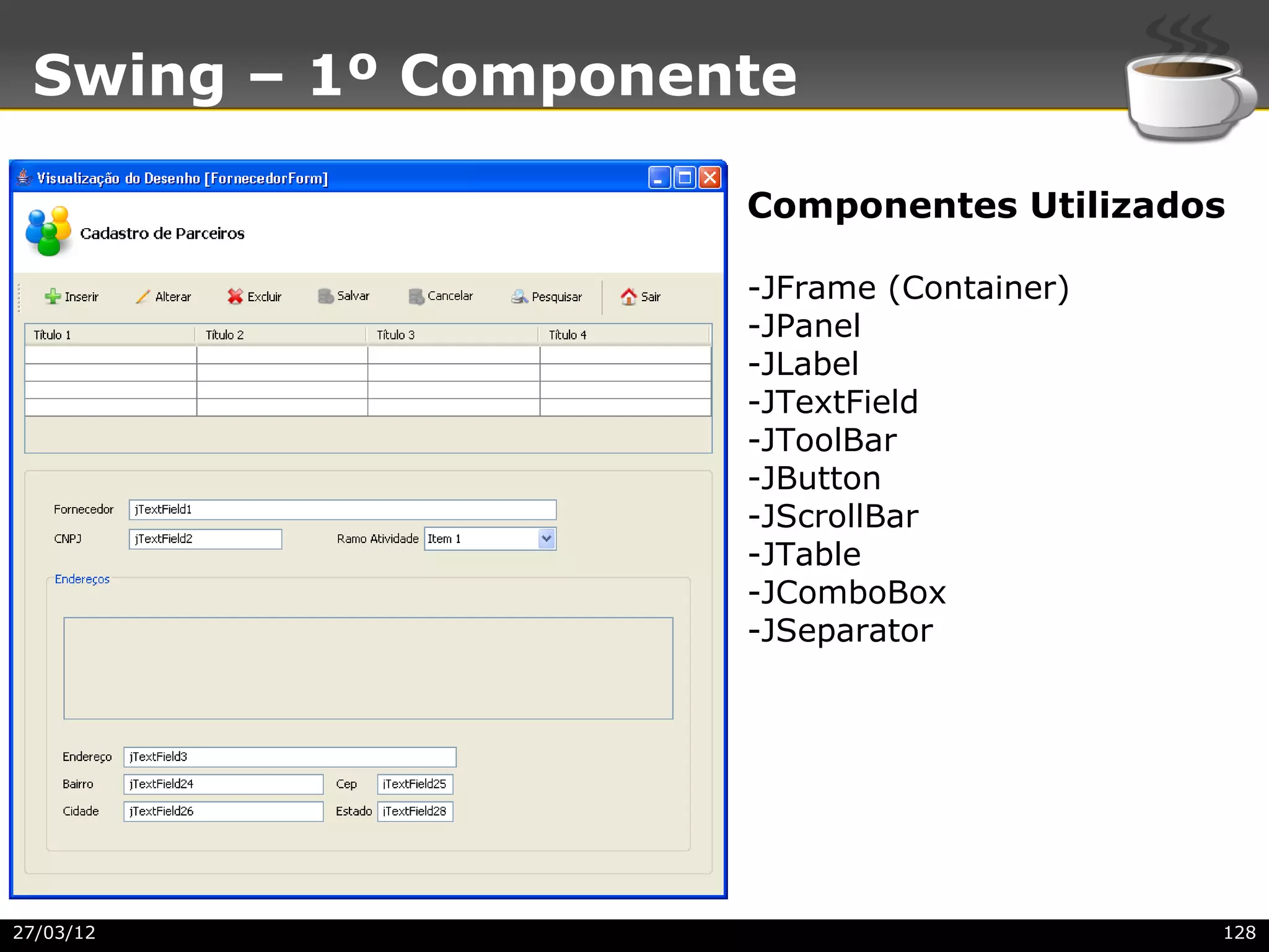 Swing – 1º Componente

                    Componentes Utilizados

                    -JFrame (Container)
                    -JPanel
                    -JLabel
                    -JTextField
                    -JToolBar
                    -JButton
                    -JScrollBar
                    -JTable
                    -JComboBox
                    -JSeparator




27/03/12                                  128
 
