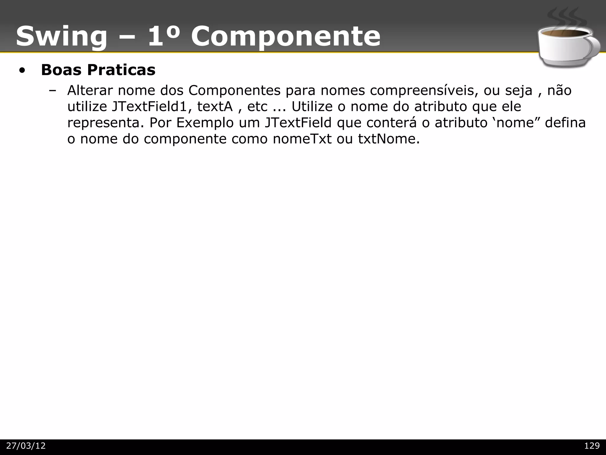 Swing – 1º Componente
  • Boas Praticas
           – Alterar nome dos Componentes para nomes compreensíveis, ou seja , não
             utilize JTextField1, textA , etc ... Utilize o nome do atributo que ele
             representa. Por Exemplo um JTextField que conterá o atributo ‘nome” defina
             o nome do componente como nomeTxt ou txtNome.




27/03/12                                                                              129
 