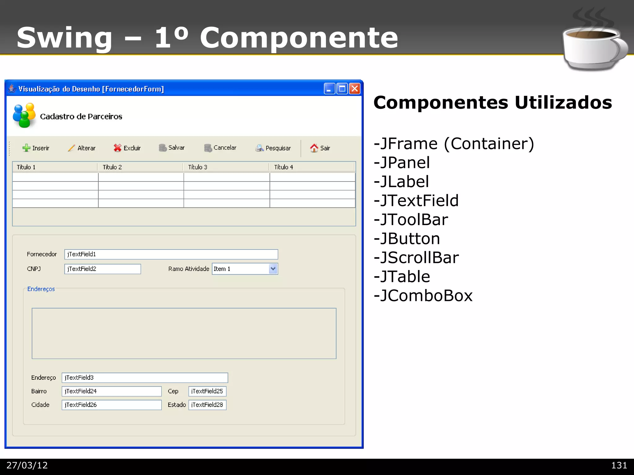 Swing – 1º Componente

                    Componentes Utilizados

                    -JFrame (Container)
                    -JPanel
                    -JLabel
                    -JTextField
                    -JToolBar
                    -JButton
                    -JScrollBar
                    -JTable
                    -JComboBox




27/03/12                                  131
 
