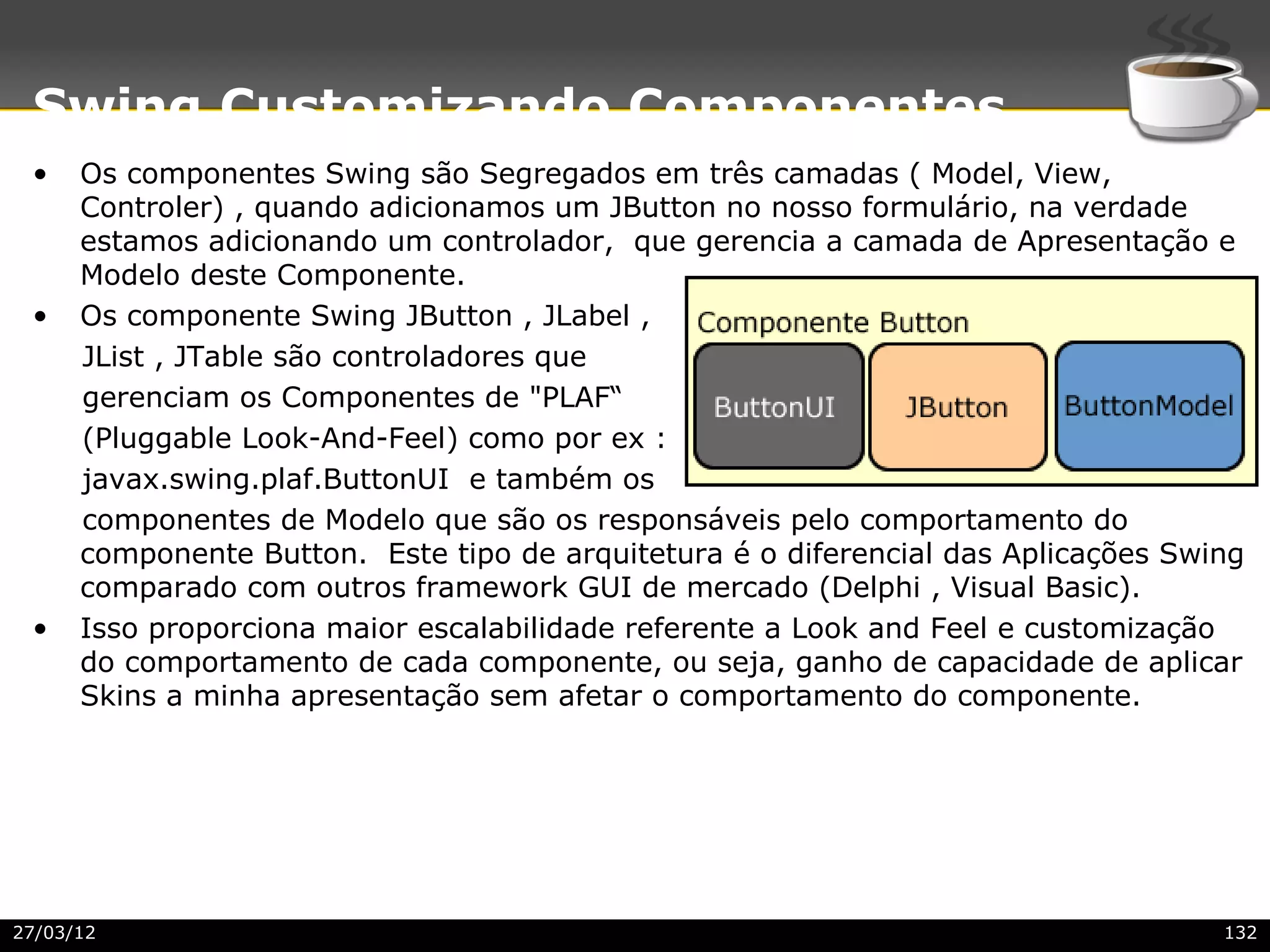 Swing Customizando Componentes
 •    Os componentes Swing são Segregados em três camadas ( Model, View,
      Controler) , quando adicionamos um JButton no nosso formulário, na verdade
      estamos adicionando um controlador, que gerencia a camada de Apresentação e
      Modelo deste Componente.
 •    Os componente Swing JButton , JLabel ,
      JList , JTable são controladores que
      gerenciam os Componentes de "PLAF“
      (Pluggable Look-And-Feel) como por ex :
      javax.swing.plaf.ButtonUI e também os
      componentes de Modelo que são os responsáveis pelo comportamento do
      componente Button. Este tipo de arquitetura é o diferencial das Aplicações Swing
      comparado com outros framework GUI de mercado (Delphi , Visual Basic).
 •    Isso proporciona maior escalabilidade referente a Look and Feel e customização
      do comportamento de cada componente, ou seja, ganho de capacidade de aplicar
      Skins a minha apresentação sem afetar o comportamento do componente.




27/03/12                                                                            132
 