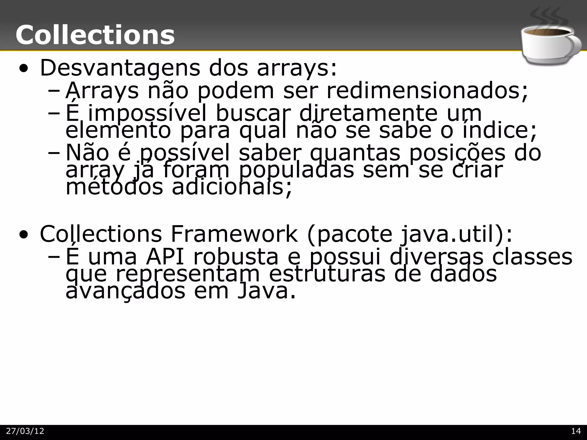 Collections
  • Desvantagens dos arrays:
    – Arrays não podem ser redimensionados;
    – É impossível buscar diretamente um
      elemento para qual não se sabe o índice;
    – Não é possível saber quantas posições do
      array já foram populadas sem se criar
      métodos adicionais;

  • Collections Framework (pacote java.util):
    – É uma API robusta e possui diversas classes
      que representam estruturas de dados
      avançados em Java.




27/03/12                                         14
 
