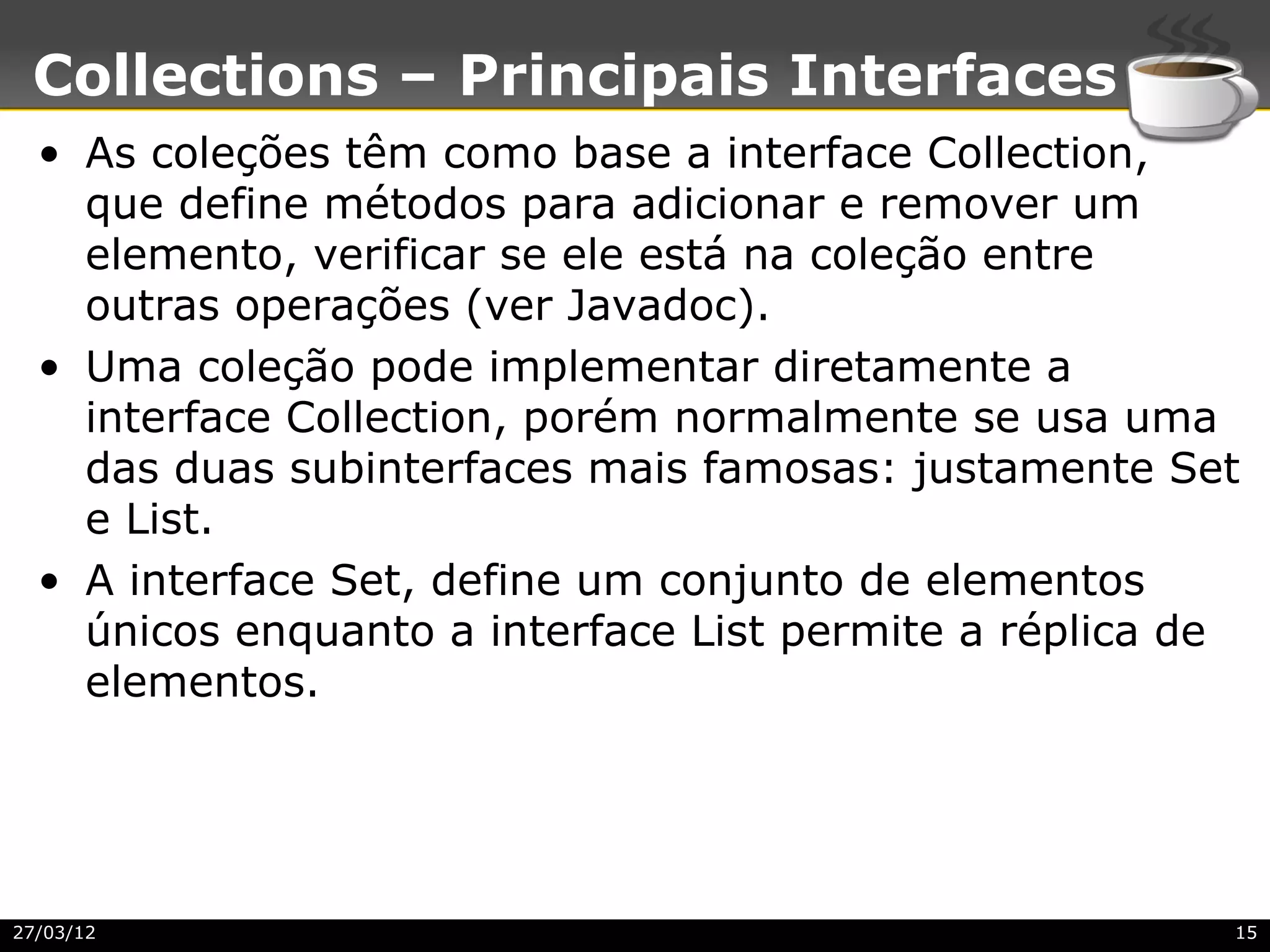 Collections – Principais Interfaces
  • As coleções têm como base a interface Collection,
    que define métodos para adicionar e remover um
    elemento, verificar se ele está na coleção entre
    outras operações (ver Javadoc).
  • Uma coleção pode implementar diretamente a
    interface Collection, porém normalmente se usa uma
    das duas subinterfaces mais famosas: justamente Set
    e List.
  • A interface Set, define um conjunto de elementos
    únicos enquanto a interface List permite a réplica de
    elementos.




27/03/12                                                15
 