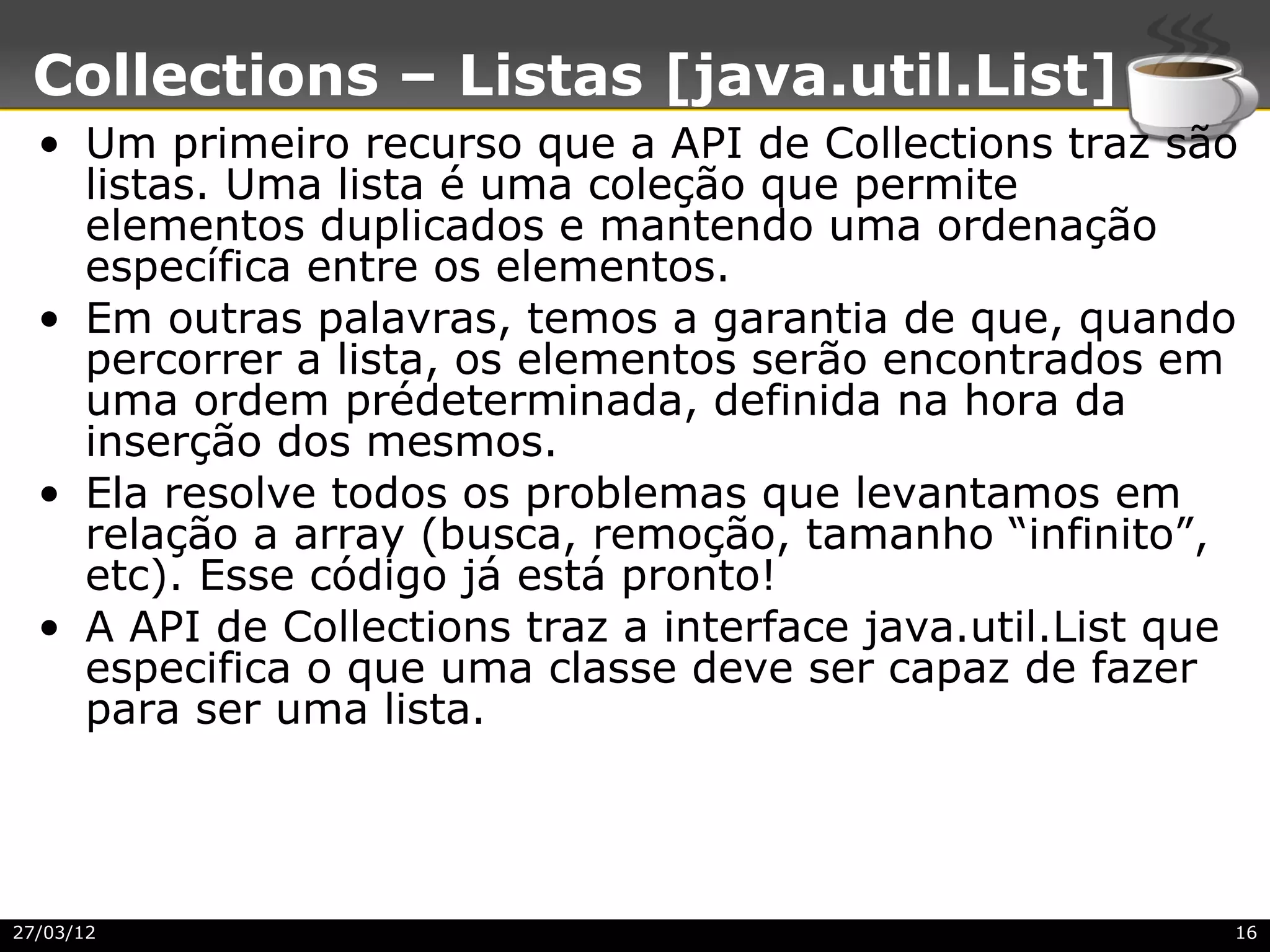 Collections – Listas [java.util.List]
  • Um primeiro recurso que a API de Collections traz são
    listas. Uma lista é uma coleção que permite
    elementos duplicados e mantendo uma ordenação
    específica entre os elementos.
  • Em outras palavras, temos a garantia de que, quando
    percorrer a lista, os elementos serão encontrados em
    uma ordem prédeterminada, definida na hora da
    inserção dos mesmos.
  • Ela resolve todos os problemas que levantamos em
    relação a array (busca, remoção, tamanho “infinito”,
    etc). Esse código já está pronto!
  • A API de Collections traz a interface java.util.List que
    especifica o que uma classe deve ser capaz de fazer
    para ser uma lista.




27/03/12                                                   16
 
