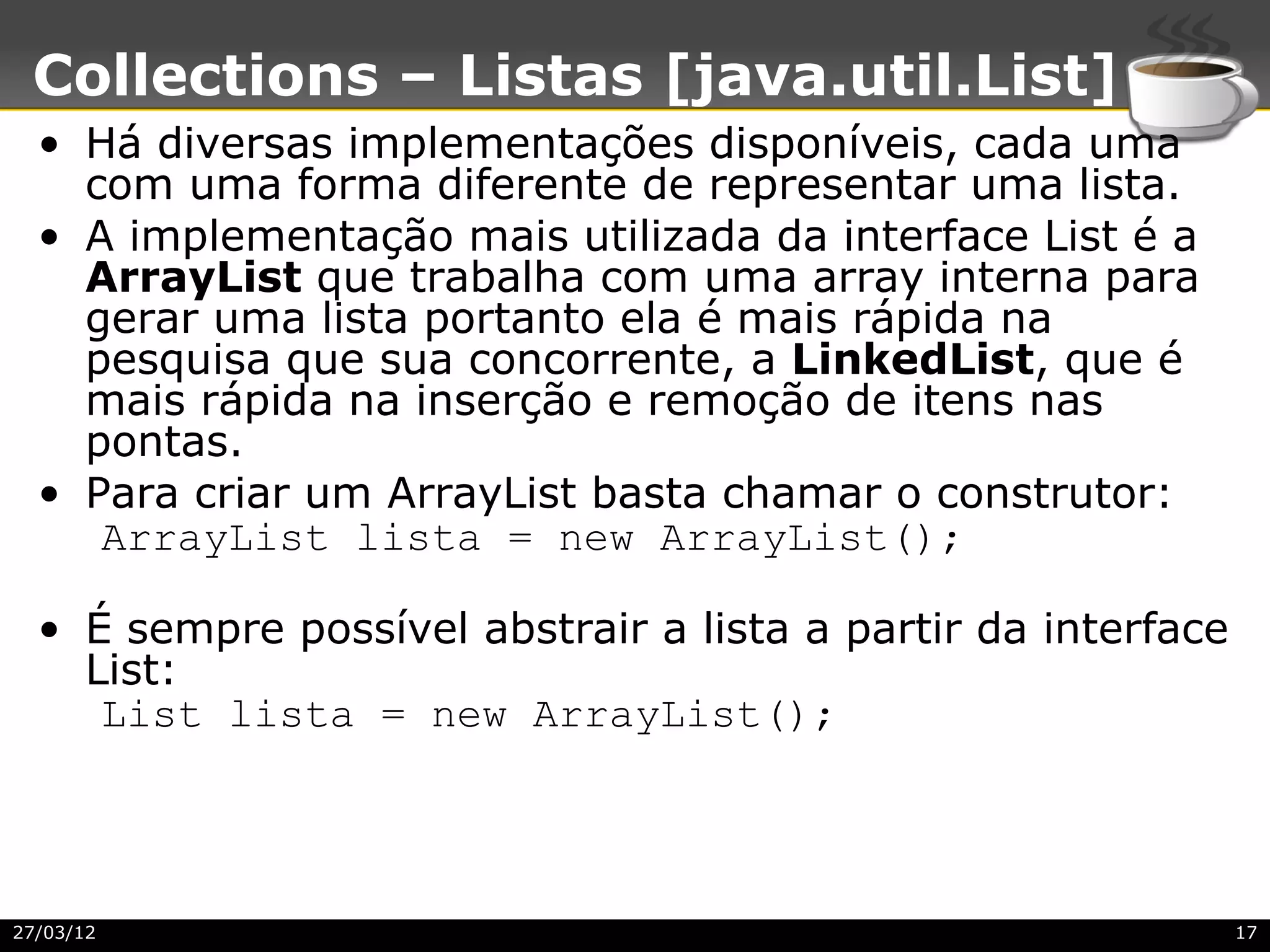 Collections – Listas [java.util.List]
  • Há diversas implementações disponíveis, cada uma
    com uma forma diferente de representar uma lista.
  • A implementação mais utilizada da interface List é a
    ArrayList que trabalha com uma array interna para
    gerar uma lista portanto ela é mais rápida na
    pesquisa que sua concorrente, a LinkedList, que é
    mais rápida na inserção e remoção de itens nas
    pontas.
  • Para criar um ArrayList basta chamar o construtor:
     ArrayList lista = new ArrayList();

  • É sempre possível abstrair a lista a partir da interface
    List:
     List lista = new ArrayList();




27/03/12                                                       17
 
