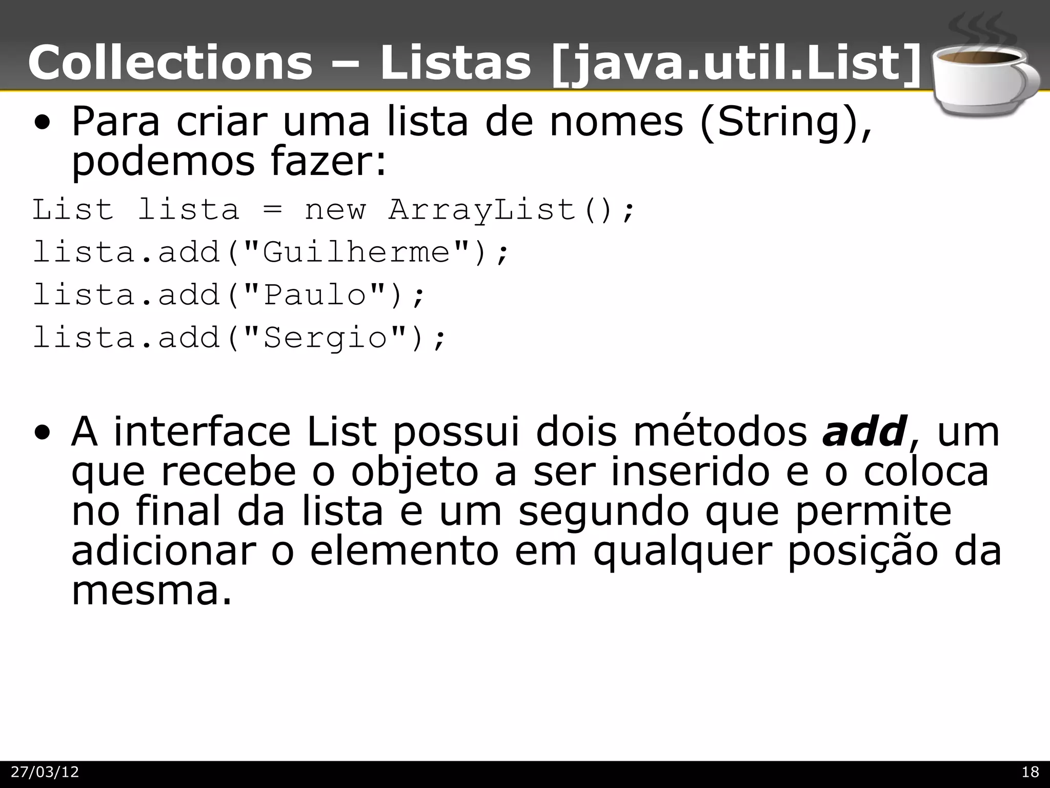 Collections – Listas [java.util.List]
  • Para criar uma lista de nomes (String),
    podemos fazer:
  List lista = new ArrayList();
  lista.add("Guilherme");
  lista.add("Paulo");
  lista.add("Sergio");

  • A interface List possui dois métodos add, um
    que recebe o objeto a ser inserido e o coloca
    no final da lista e um segundo que permite
    adicionar o elemento em qualquer posição da
    mesma.



27/03/12                                            18
 