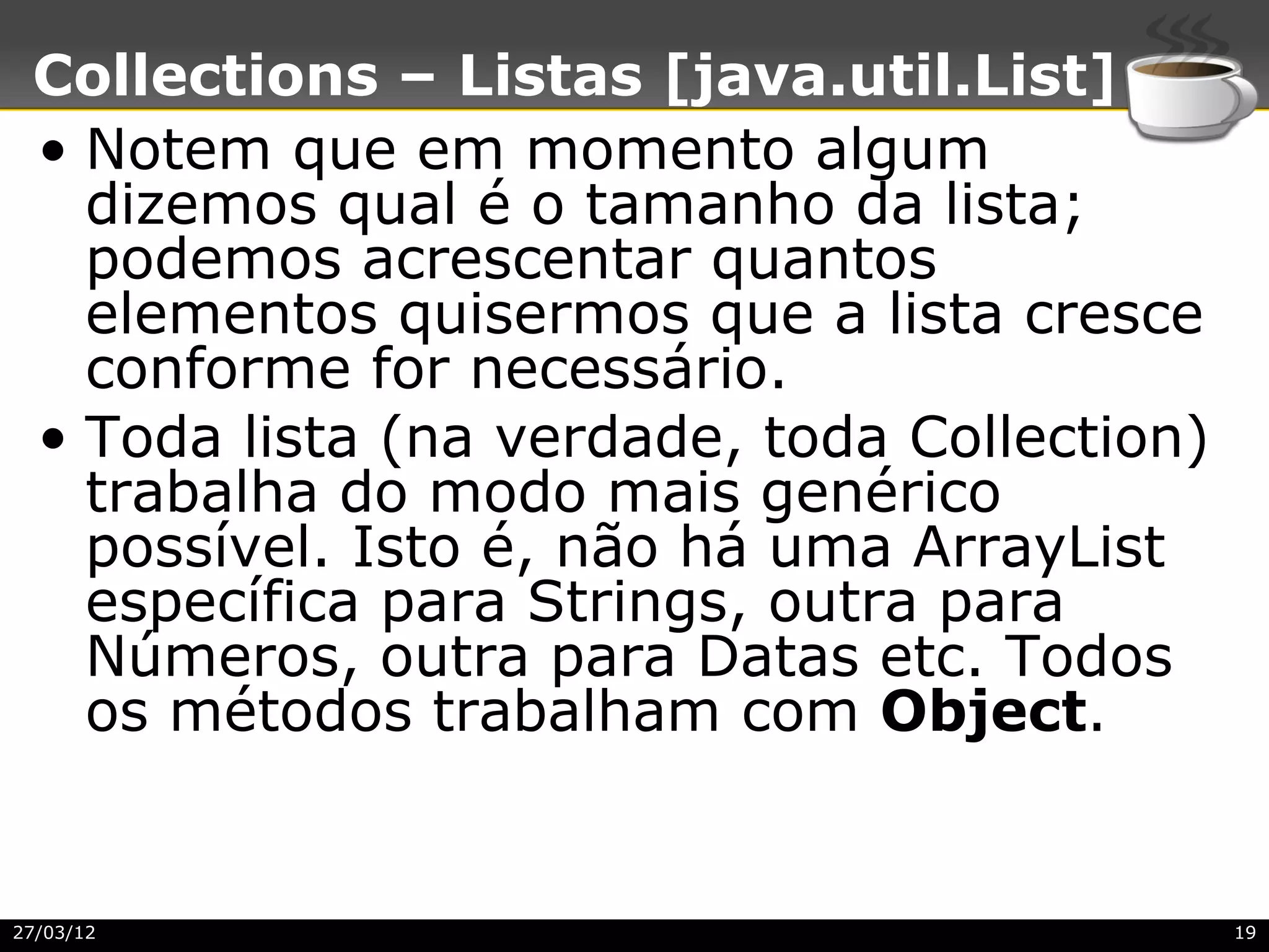 Collections – Listas [java.util.List]
 • Notem que em momento algum
   dizemos qual é o tamanho da lista;
   podemos acrescentar quantos
   elementos quisermos que a lista cresce
   conforme for necessário.
 • Toda lista (na verdade, toda Collection)
   trabalha do modo mais genérico
   possível. Isto é, não há uma ArrayList
   específica para Strings, outra para
   Números, outra para Datas etc. Todos
   os métodos trabalham com Object.


27/03/12                                      19
 