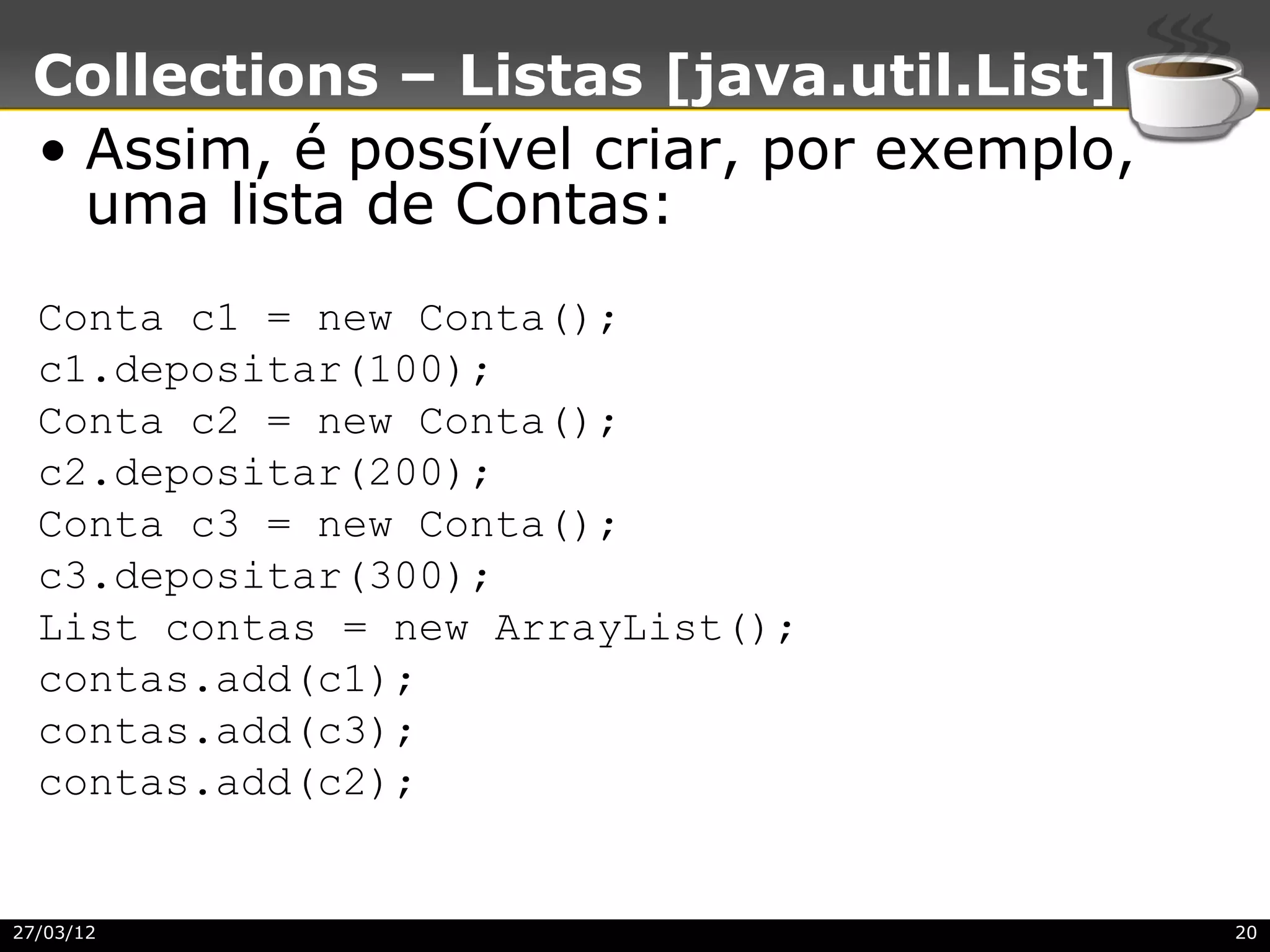 Collections – Listas [java.util.List]
 • Assim, é possível criar, por exemplo,
   uma lista de Contas:
  Conta c1 = new Conta();
  c1.depositar(100);
  Conta c2 = new Conta();
  c2.depositar(200);
  Conta c3 = new Conta();
  c3.depositar(300);
  List contas = new ArrayList();
  contas.add(c1);
  contas.add(c3);
  contas.add(c2);


27/03/12                                   20
 