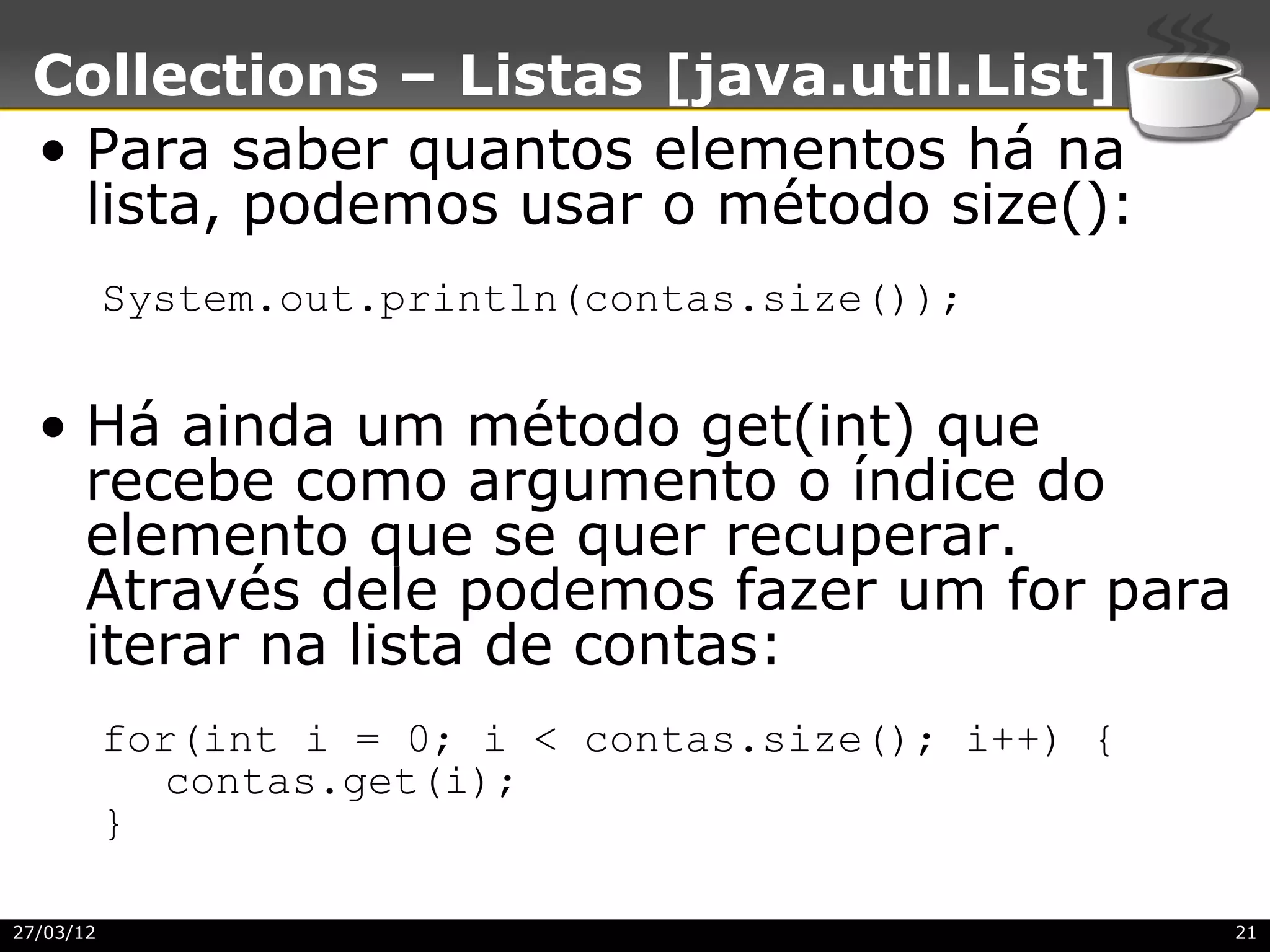 Collections – Listas [java.util.List]
 • Para saber quantos elementos há na
   lista, podemos usar o método size():
           System.out.println(contas.size());


  • Há ainda um método get(int) que
    recebe como argumento o índice do
    elemento que se quer recuperar.
    Através dele podemos fazer um for para
    iterar na lista de contas:
           for(int i = 0; i < contas.size(); i++) {
              contas.get(i);
           }

27/03/12                                              21
 