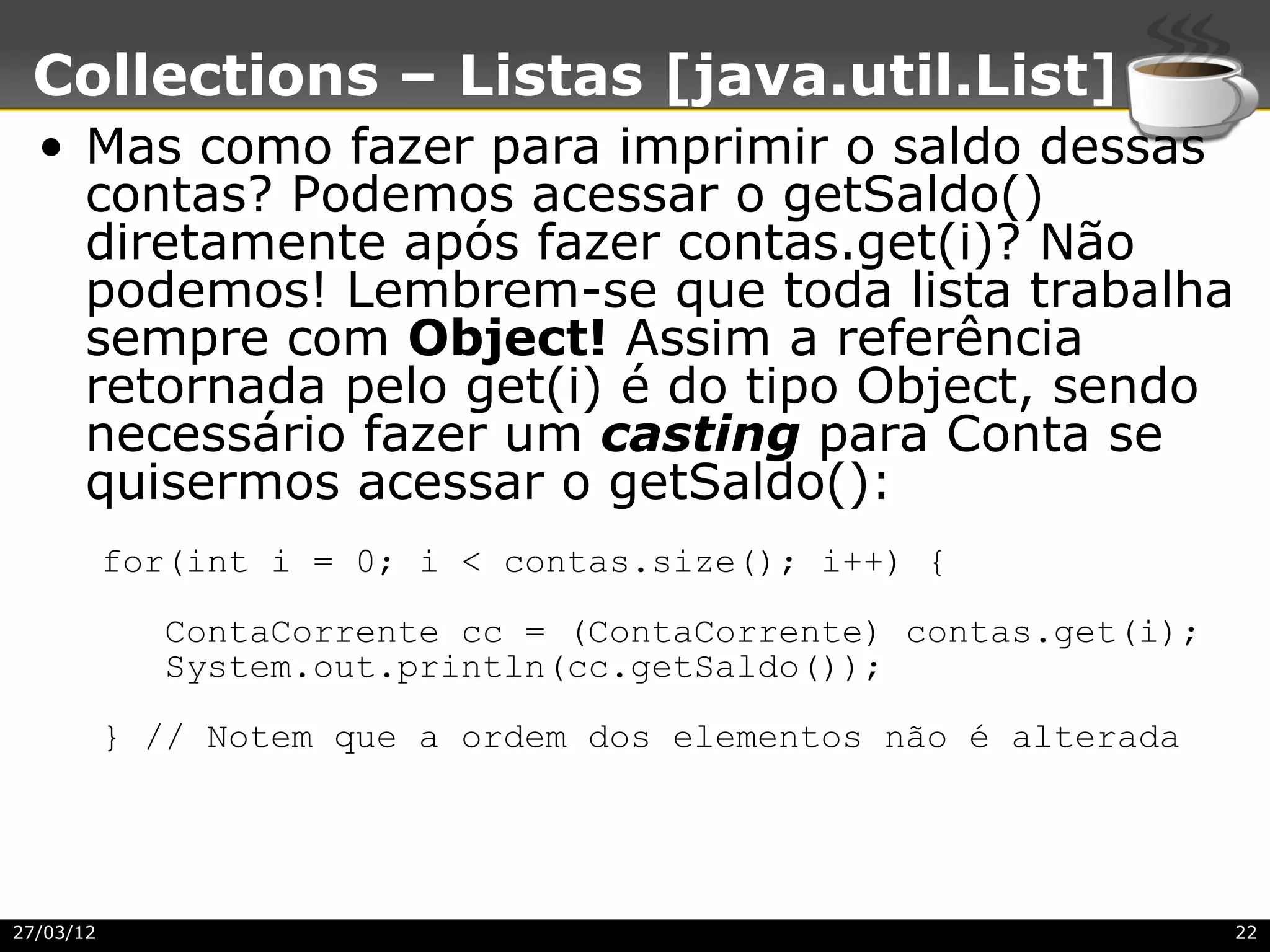 Collections – Listas [java.util.List]
  • Mas como fazer para imprimir o saldo dessas
    contas? Podemos acessar o getSaldo()
    diretamente após fazer contas.get(i)? Não
    podemos! Lembrem-se que toda lista trabalha
    sempre com Object! Assim a referência
    retornada pelo get(i) é do tipo Object, sendo
    necessário fazer um casting para Conta se
    quisermos acessar o getSaldo():
           for(int i = 0; i < contas.size(); i++) {
              ContaCorrente cc = (ContaCorrente) contas.get(i);
              System.out.println(cc.getSaldo());
           } // Notem que a ordem dos elementos não é alterada




27/03/12                                                          22
 