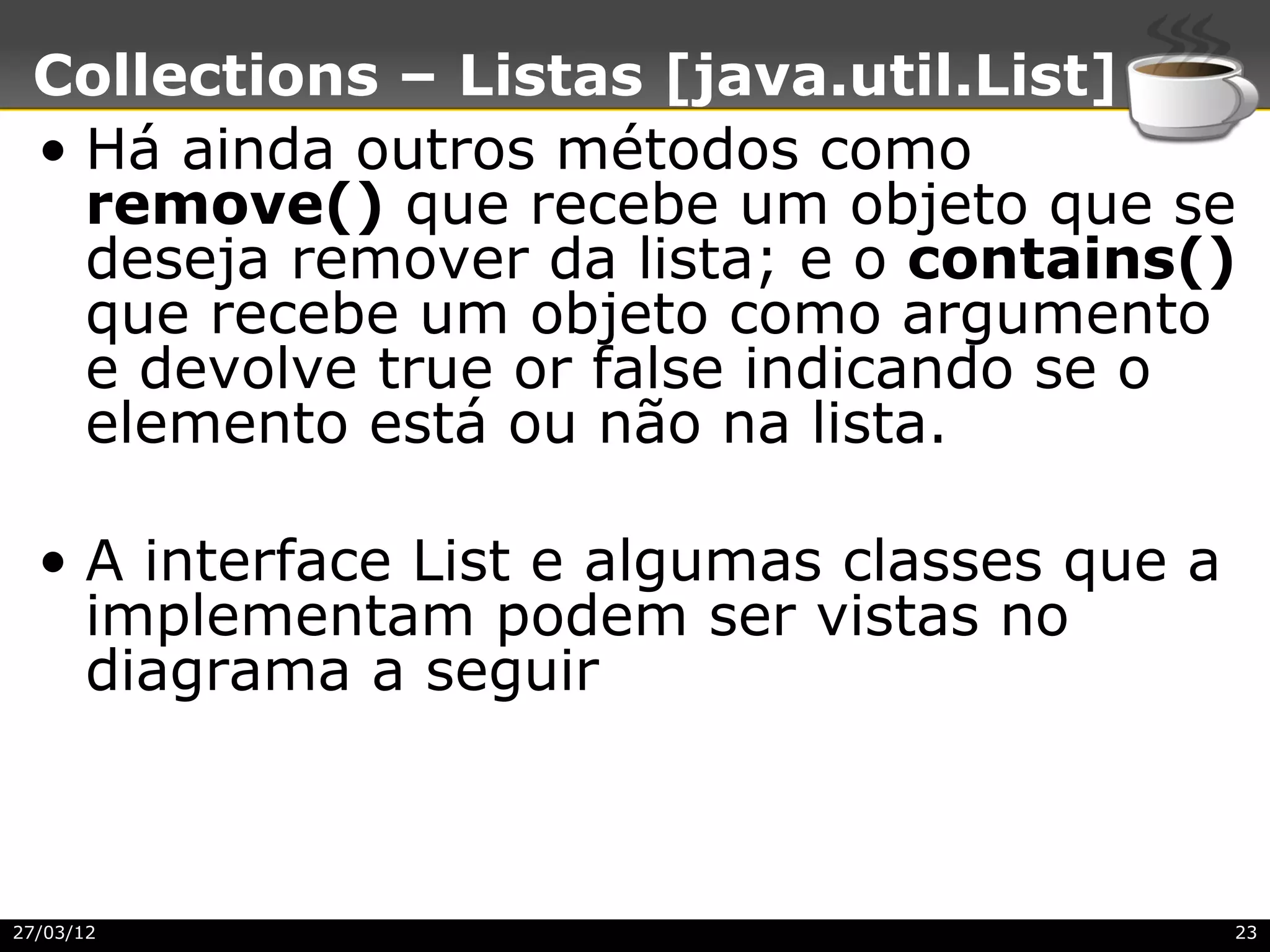 Collections – Listas [java.util.List]
 • Há ainda outros métodos como
   remove() que recebe um objeto que se
   deseja remover da lista; e o contains()
   que recebe um objeto como argumento
   e devolve true or false indicando se o
   elemento está ou não na lista.

  • A interface List e algumas classes que a
    implementam podem ser vistas no
    diagrama a seguir



27/03/12                                       23
 
