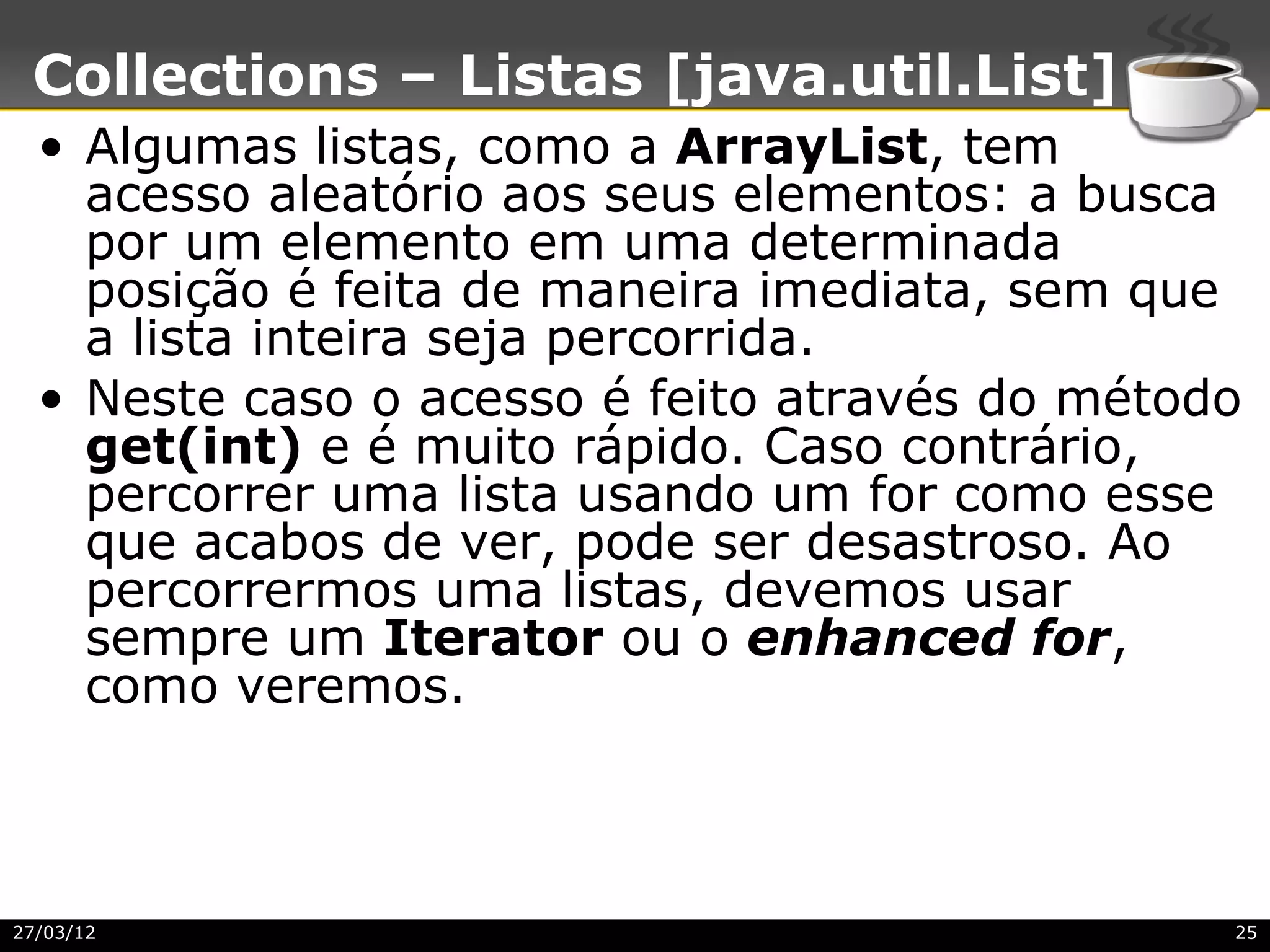 Collections – Listas [java.util.List]
  • Algumas listas, como a ArrayList, tem
    acesso aleatório aos seus elementos: a busca
    por um elemento em uma determinada
    posição é feita de maneira imediata, sem que
    a lista inteira seja percorrida.
  • Neste caso o acesso é feito através do método
    get(int) e é muito rápido. Caso contrário,
    percorrer uma lista usando um for como esse
    que acabos de ver, pode ser desastroso. Ao
    percorrermos uma listas, devemos usar
    sempre um Iterator ou o enhanced for,
    como veremos.



27/03/12                                        25
 