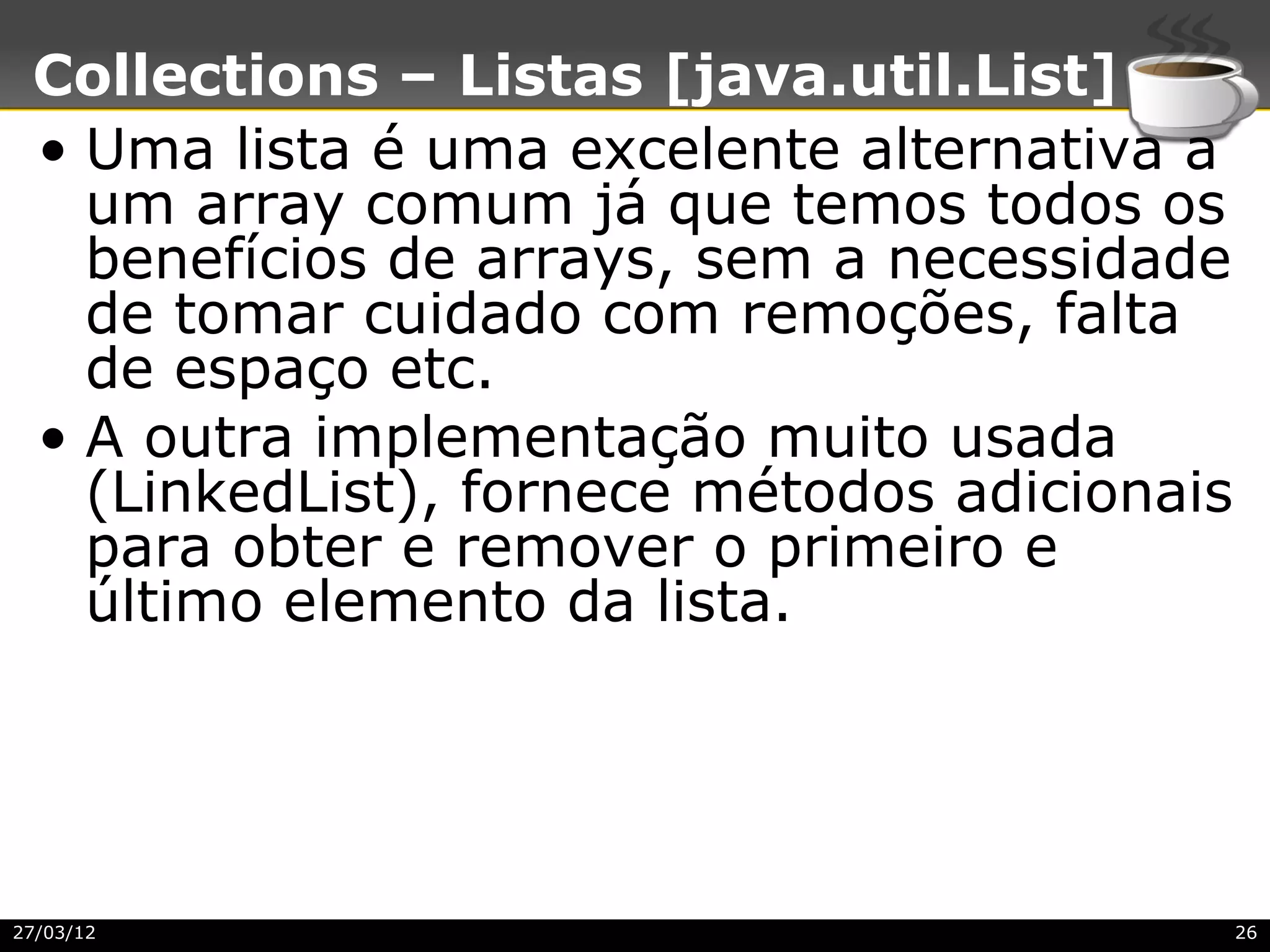 Collections – Listas [java.util.List]
 • Uma lista é uma excelente alternativa a
   um array comum já que temos todos os
   benefícios de arrays, sem a necessidade
   de tomar cuidado com remoções, falta
   de espaço etc.
 • A outra implementação muito usada
   (LinkedList), fornece métodos adicionais
   para obter e remover o primeiro e
   último elemento da lista.




27/03/12                                      26
 