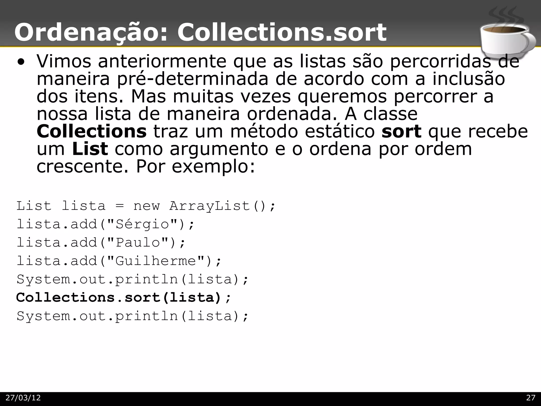 Ordenação: Collections.sort
  • Vimos anteriormente que as listas são percorridas de
    maneira pré-determinada de acordo com a inclusão
    dos itens. Mas muitas vezes queremos percorrer a
    nossa lista de maneira ordenada. A classe
    Collections traz um método estático sort que recebe
    um List como argumento e o ordena por ordem
    crescente. Por exemplo:

  List lista = new ArrayList();
  lista.add("Sérgio");
  lista.add("Paulo");
  lista.add("Guilherme");
  System.out.println(lista);
  Collections.sort(lista);
  System.out.println(lista);




27/03/12                                               27
 