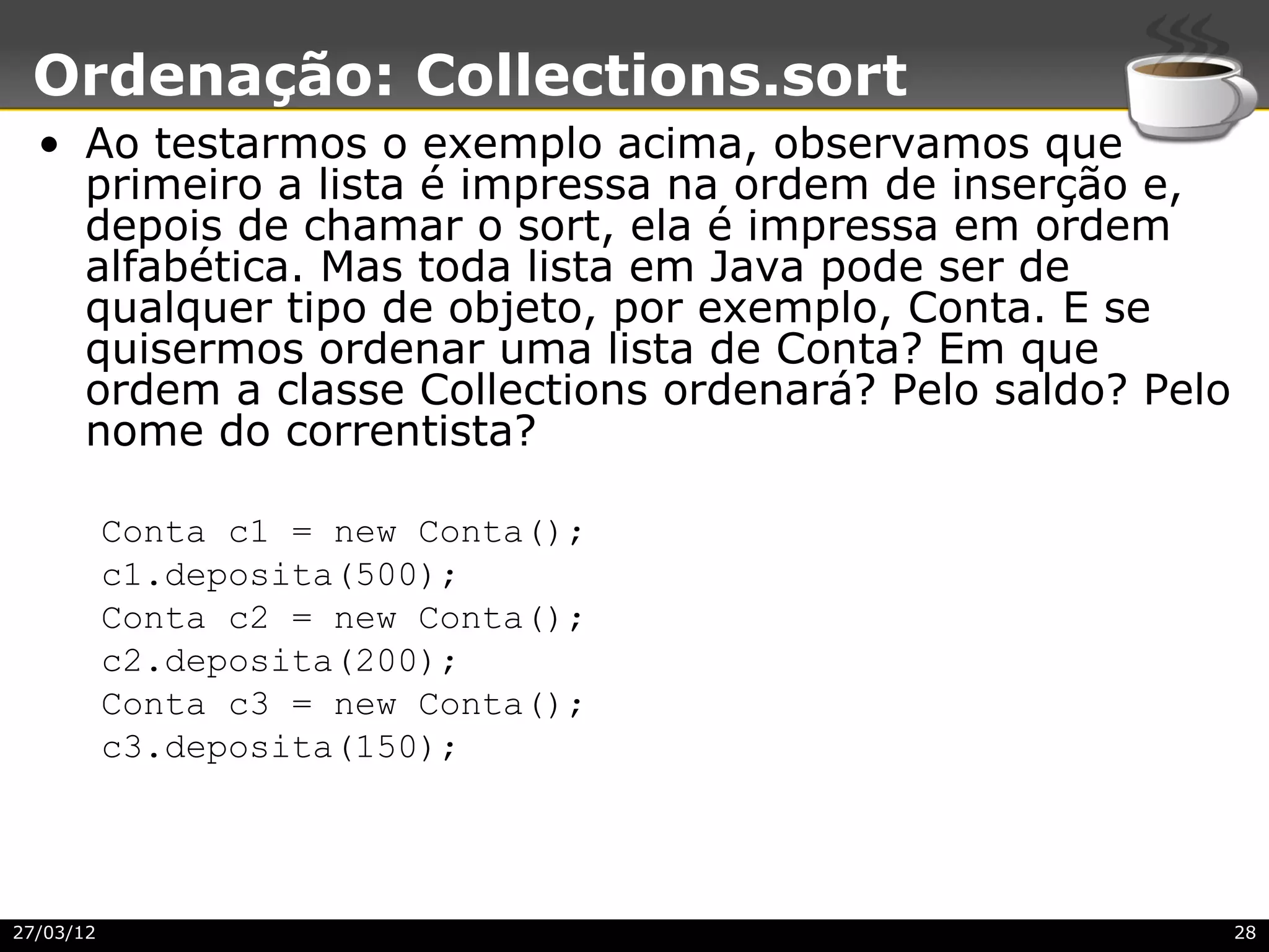 Ordenação: Collections.sort
  • Ao testarmos o exemplo acima, observamos que
    primeiro a lista é impressa na ordem de inserção e,
    depois de chamar o sort, ela é impressa em ordem
    alfabética. Mas toda lista em Java pode ser de
    qualquer tipo de objeto, por exemplo, Conta. E se
    quisermos ordenar uma lista de Conta? Em que
    ordem a classe Collections ordenará? Pelo saldo? Pelo
    nome do correntista?

           Conta c1 = new Conta();
           c1.deposita(500);
           Conta c2 = new Conta();
           c2.deposita(200);
           Conta c3 = new Conta();
           c3.deposita(150);




27/03/12                                                    28
 