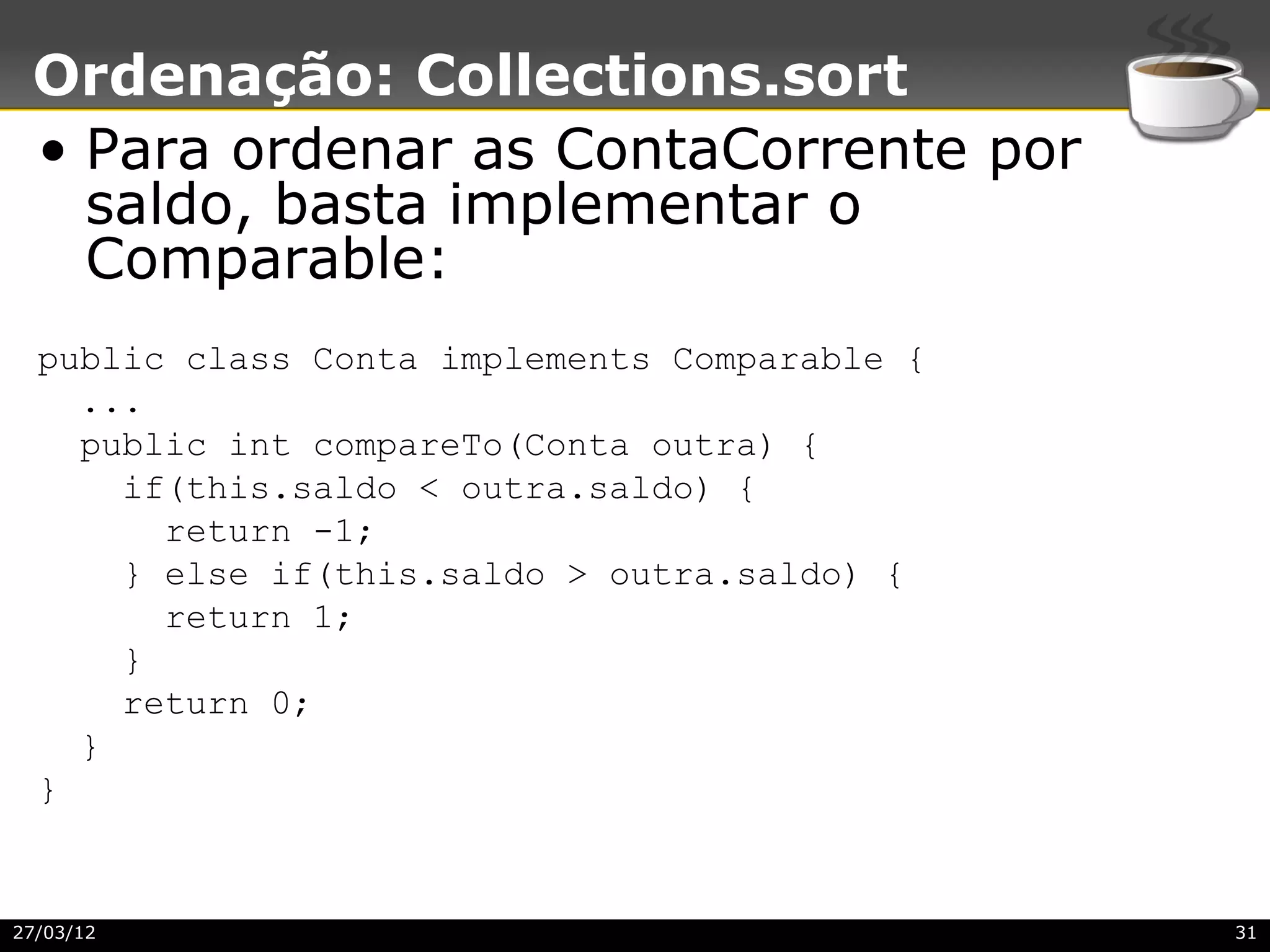 Ordenação: Collections.sort
 • Para ordenar as ContaCorrente por
   saldo, basta implementar o
   Comparable:
  public class Conta implements Comparable {
    ...
    public int compareTo(Conta outra) {
      if(this.saldo < outra.saldo) {
        return -1;
      } else if(this.saldo > outra.saldo) {
        return 1;
      }
      return 0;
    }
  }


27/03/12                                       31
 