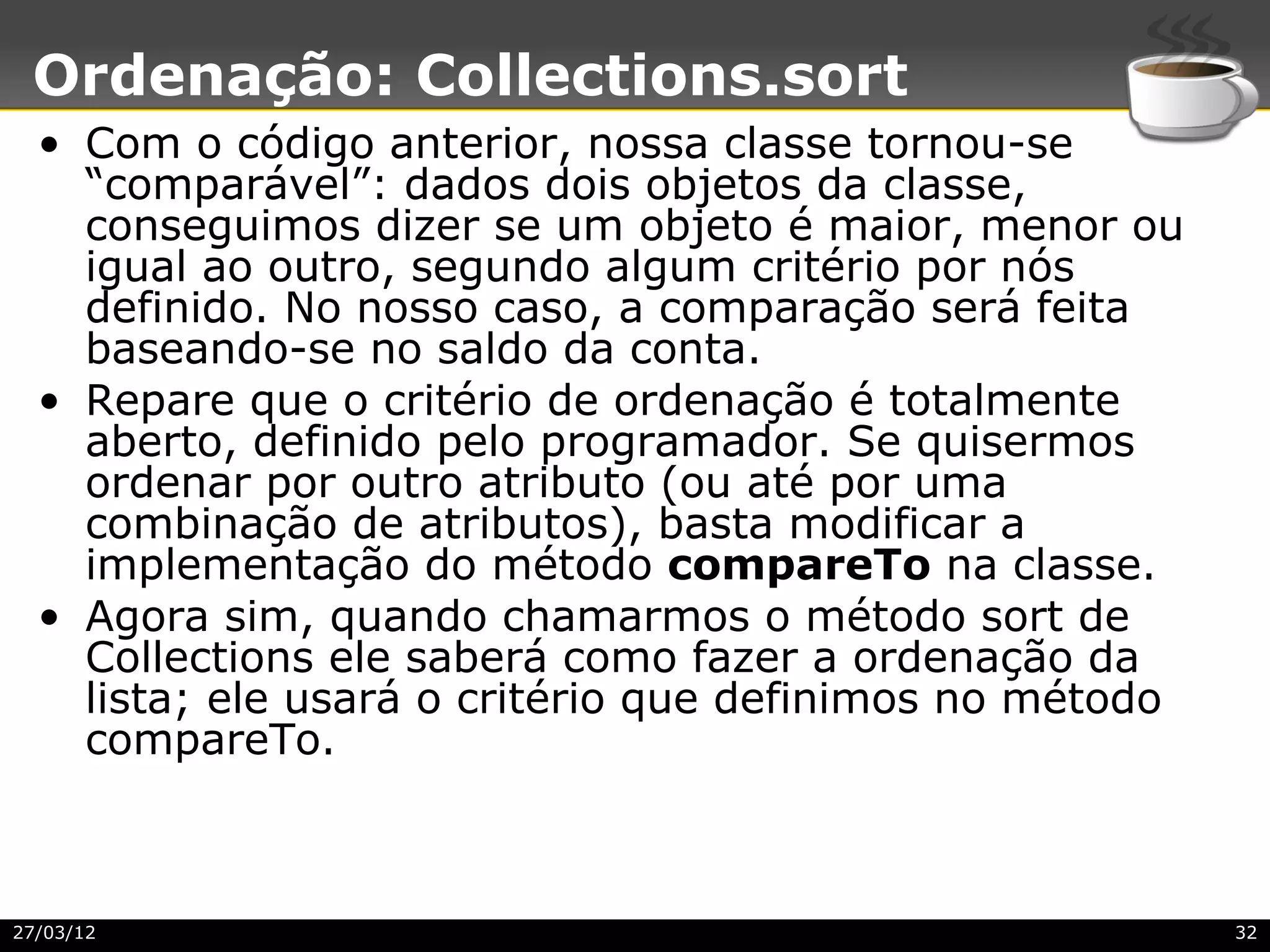 Ordenação: Collections.sort
  • Com o código anterior, nossa classe tornou-se
    “comparável”: dados dois objetos da classe,
    conseguimos dizer se um objeto é maior, menor ou
    igual ao outro, segundo algum critério por nós
    definido. No nosso caso, a comparação será feita
    baseando-se no saldo da conta.
  • Repare que o critério de ordenação é totalmente
    aberto, definido pelo programador. Se quisermos
    ordenar por outro atributo (ou até por uma
    combinação de atributos), basta modificar a
    implementação do método compareTo na classe.
  • Agora sim, quando chamarmos o método sort de
    Collections ele saberá como fazer a ordenação da
    lista; ele usará o critério que definimos no método
    compareTo.



27/03/12                                                  32
 