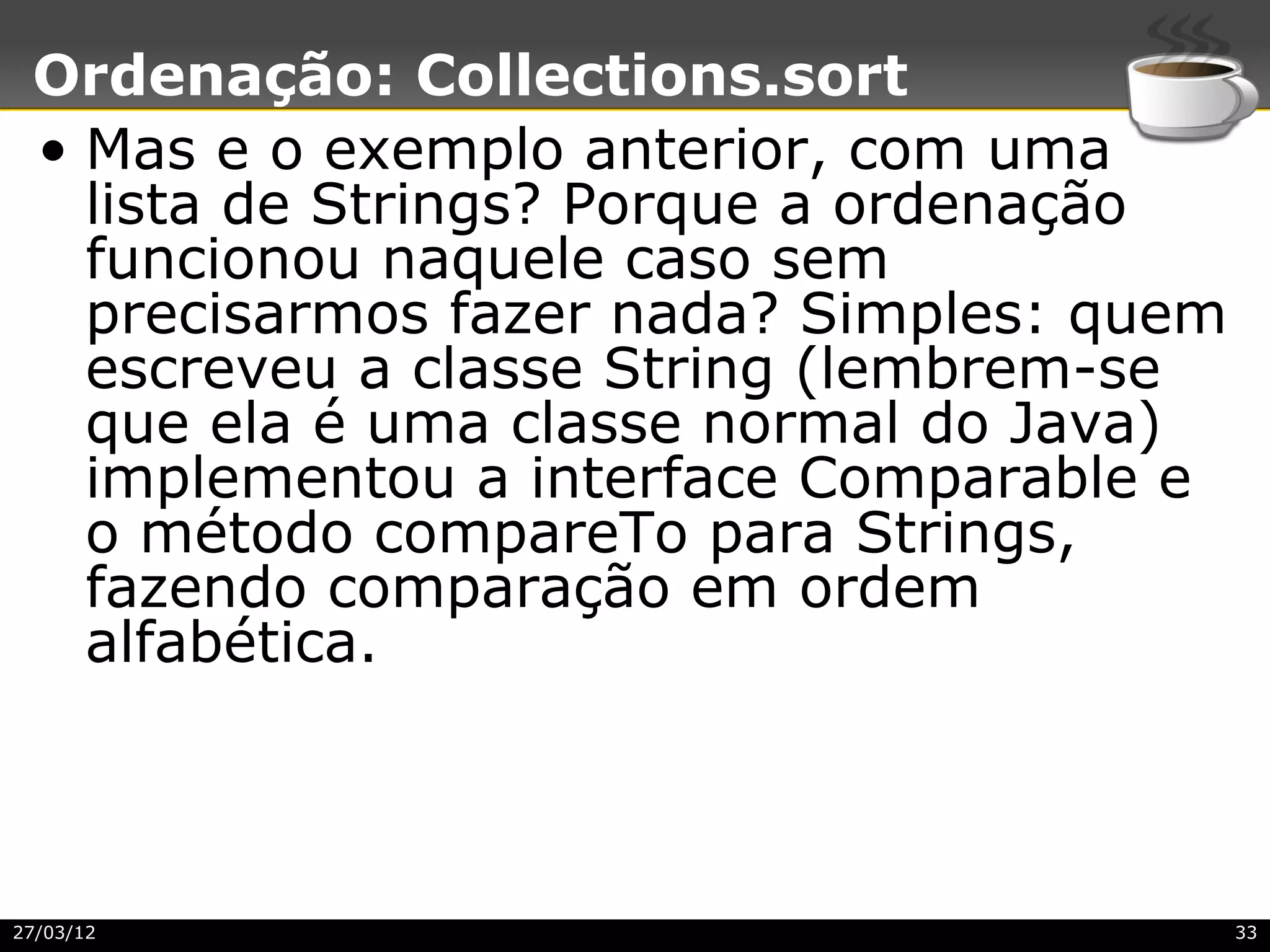 Ordenação: Collections.sort
 • Mas e o exemplo anterior, com uma
   lista de Strings? Porque a ordenação
   funcionou naquele caso sem
   precisarmos fazer nada? Simples: quem
   escreveu a classe String (lembrem-se
   que ela é uma classe normal do Java)
   implementou a interface Comparable e
   o método compareTo para Strings,
   fazendo comparação em ordem
   alfabética.



27/03/12                                   33
 