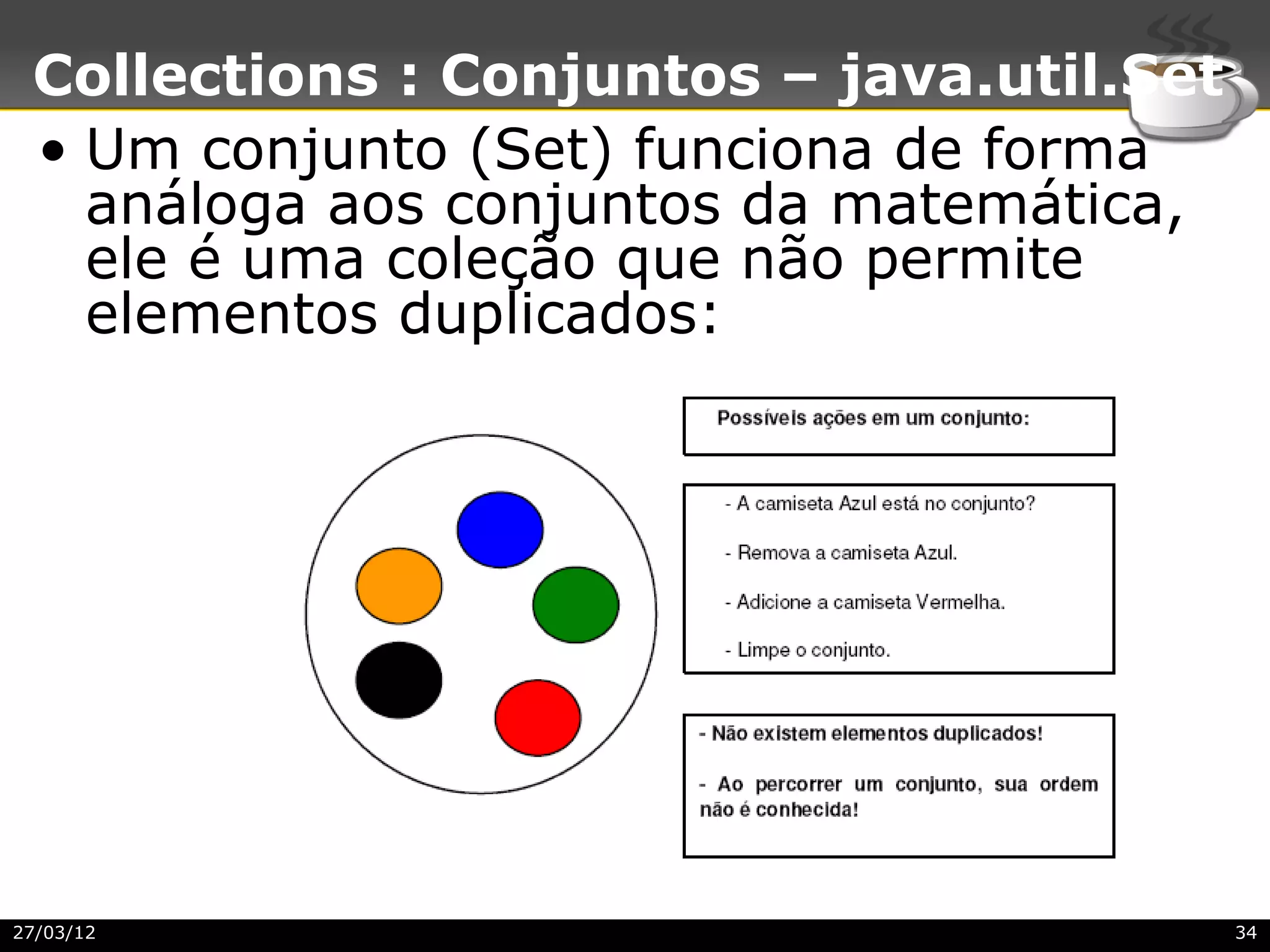 Collections : Conjuntos – java.util.Set
 • Um conjunto (Set) funciona de forma
   análoga aos conjuntos da matemática,
   ele é uma coleção que não permite
   elementos duplicados:




27/03/12                                   34
 