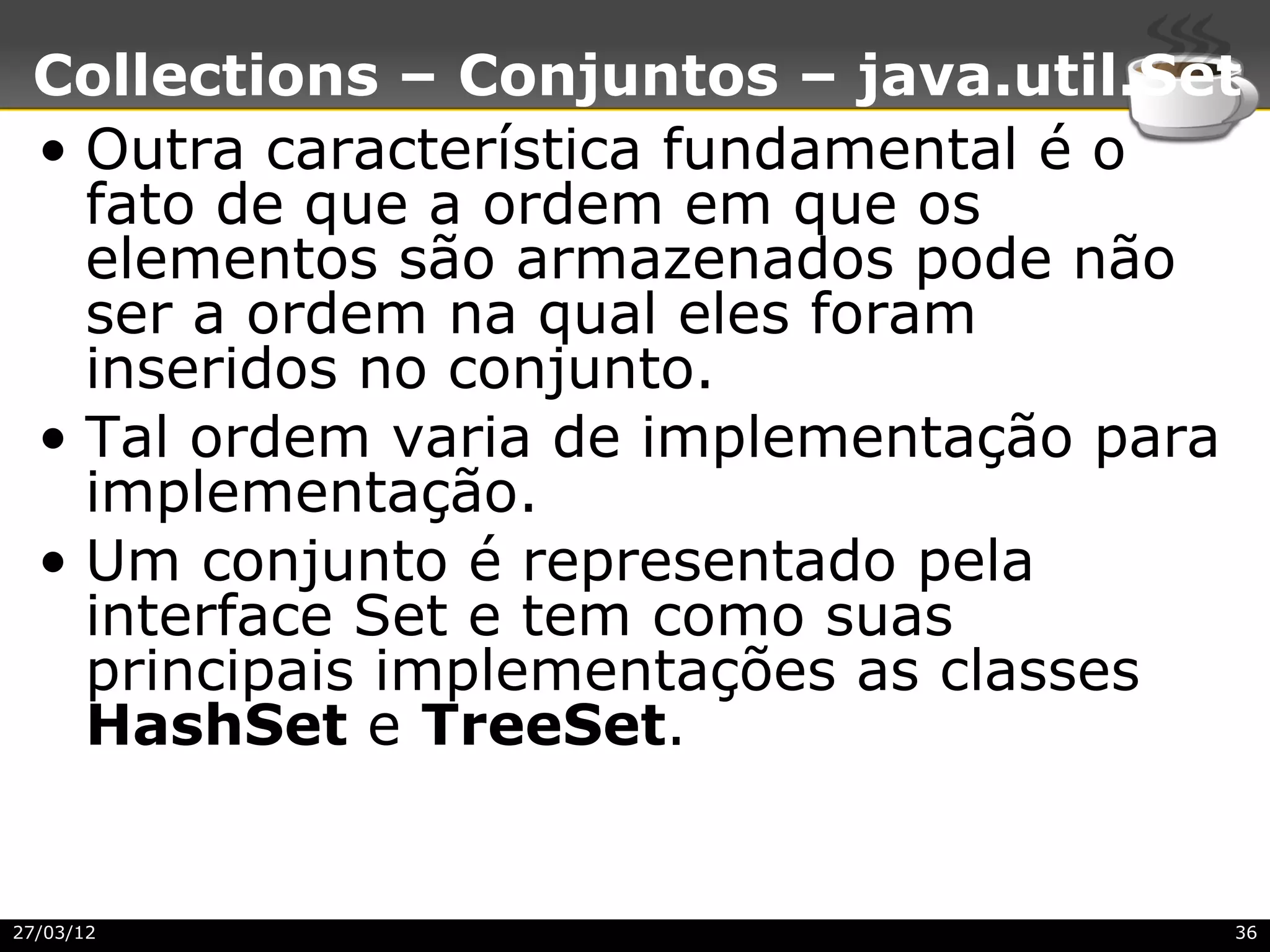Collections – Conjuntos – java.util.Set
 • Outra característica fundamental é o
   fato de que a ordem em que os
   elementos são armazenados pode não
   ser a ordem na qual eles foram
   inseridos no conjunto.
 • Tal ordem varia de implementação para
   implementação.
 • Um conjunto é representado pela
   interface Set e tem como suas
   principais implementações as classes
   HashSet e TreeSet.


27/03/12                               36
 