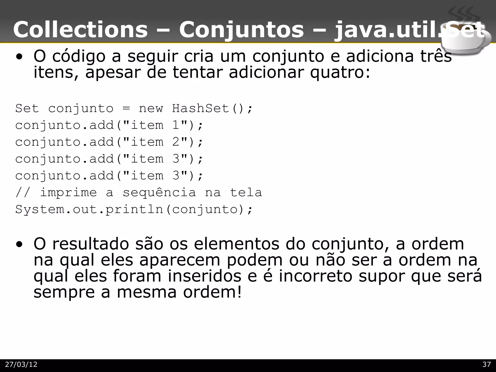 Collections – Conjuntos – java.util.Set
  • O código a seguir cria um conjunto e adiciona três
    itens, apesar de tentar adicionar quatro:

  Set conjunto = new HashSet();
  conjunto.add("item 1");
  conjunto.add("item 2");
  conjunto.add("item 3");
  conjunto.add("item 3");
  // imprime a sequência na tela
  System.out.println(conjunto);

  • O resultado são os elementos do conjunto, a ordem
    na qual eles aparecem podem ou não ser a ordem na
    qual eles foram inseridos e é incorreto supor que será
    sempre a mesma ordem!



27/03/12                                                 37
 