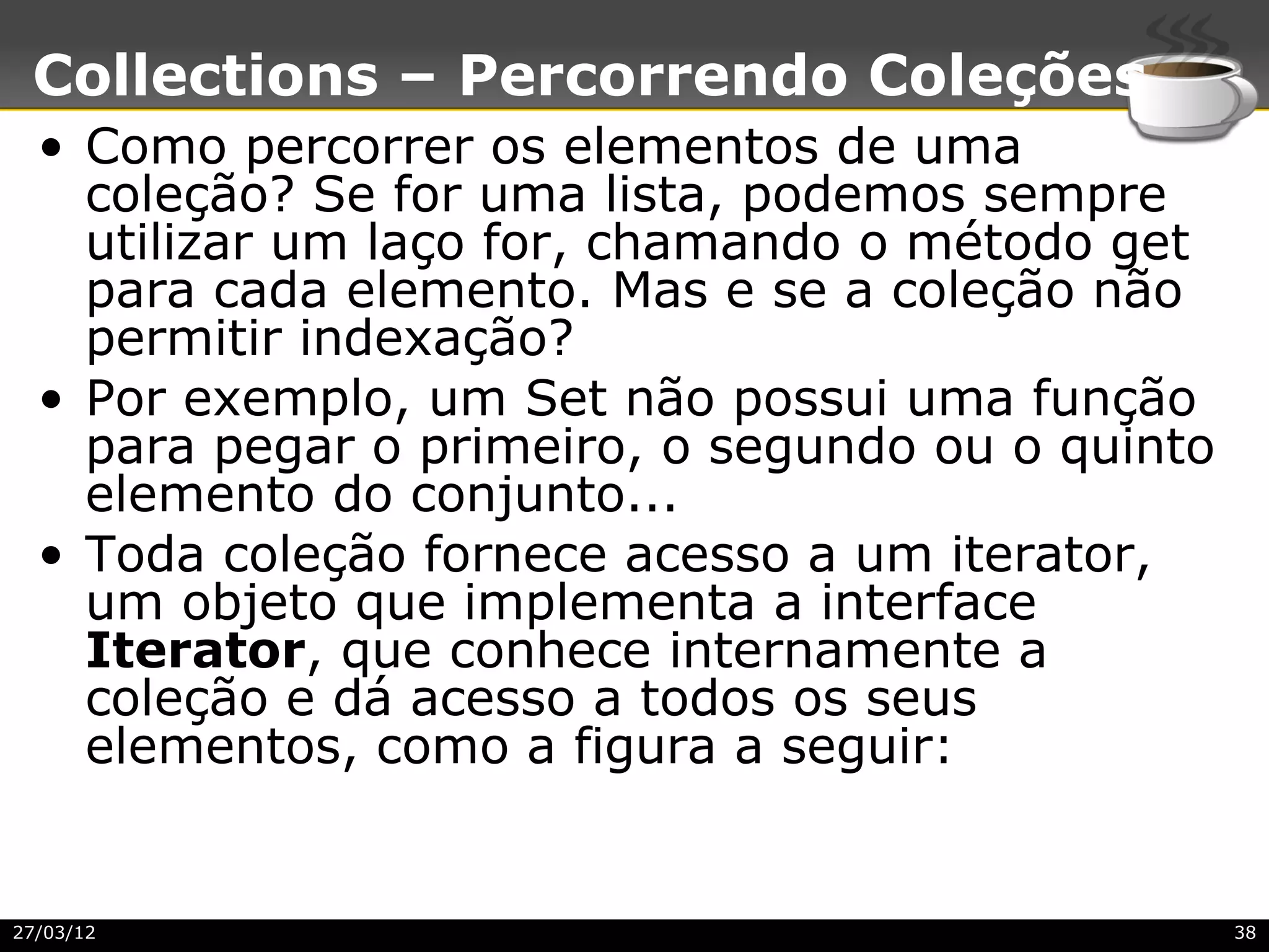 Collections – Percorrendo Coleções
  • Como percorrer os elementos de uma
    coleção? Se for uma lista, podemos sempre
    utilizar um laço for, chamando o método get
    para cada elemento. Mas e se a coleção não
    permitir indexação?
  • Por exemplo, um Set não possui uma função
    para pegar o primeiro, o segundo ou o quinto
    elemento do conjunto...
  • Toda coleção fornece acesso a um iterator,
    um objeto que implementa a interface
    Iterator, que conhece internamente a
    coleção e dá acesso a todos os seus
    elementos, como a figura a seguir:


27/03/12                                           38
 