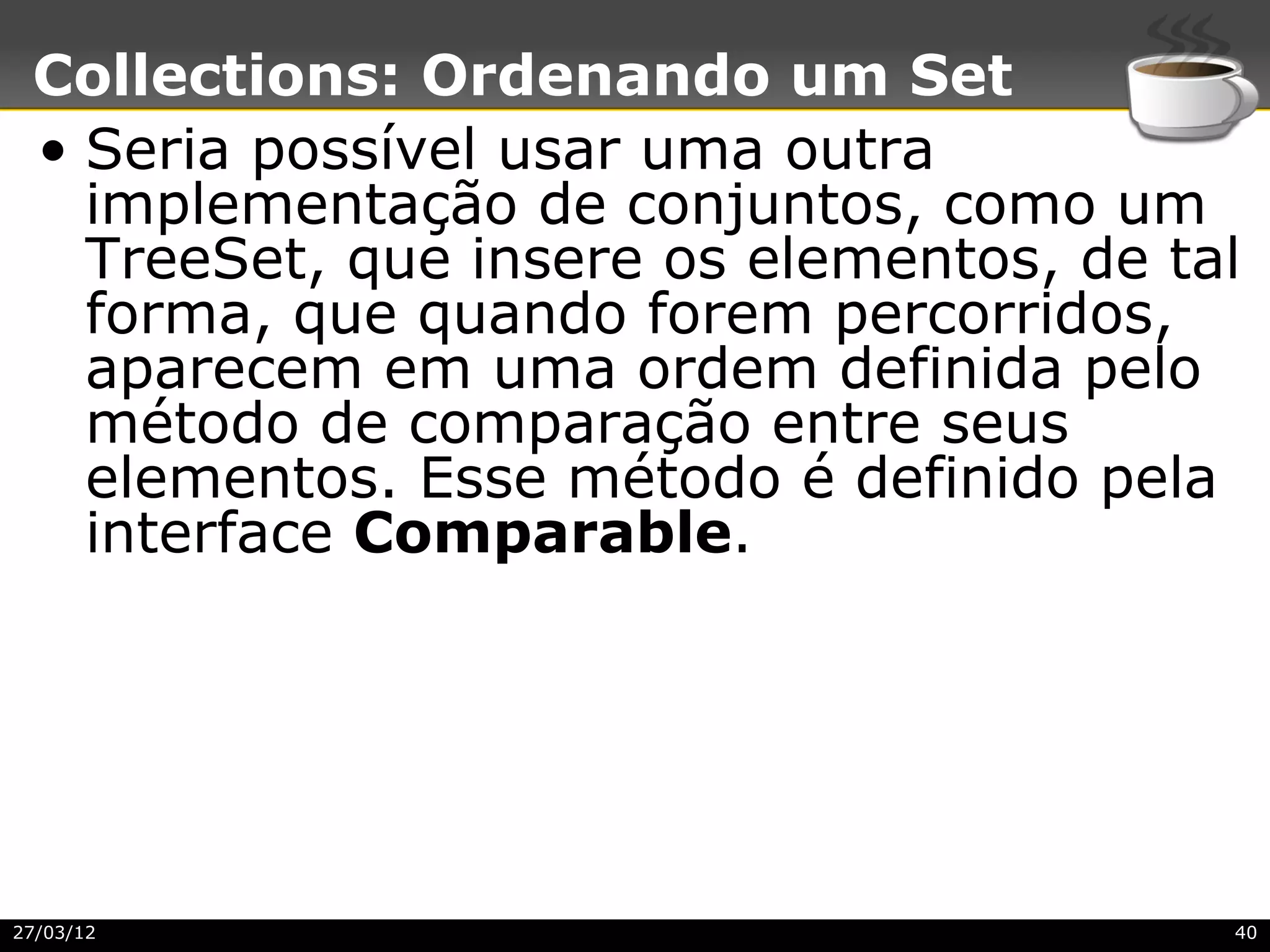 Collections: Ordenando um Set
 • Seria possível usar uma outra
   implementação de conjuntos, como um
   TreeSet, que insere os elementos, de tal
   forma, que quando forem percorridos,
   aparecem em uma ordem definida pelo
   método de comparação entre seus
   elementos. Esse método é definido pela
   interface Comparable.




27/03/12                                  40
 