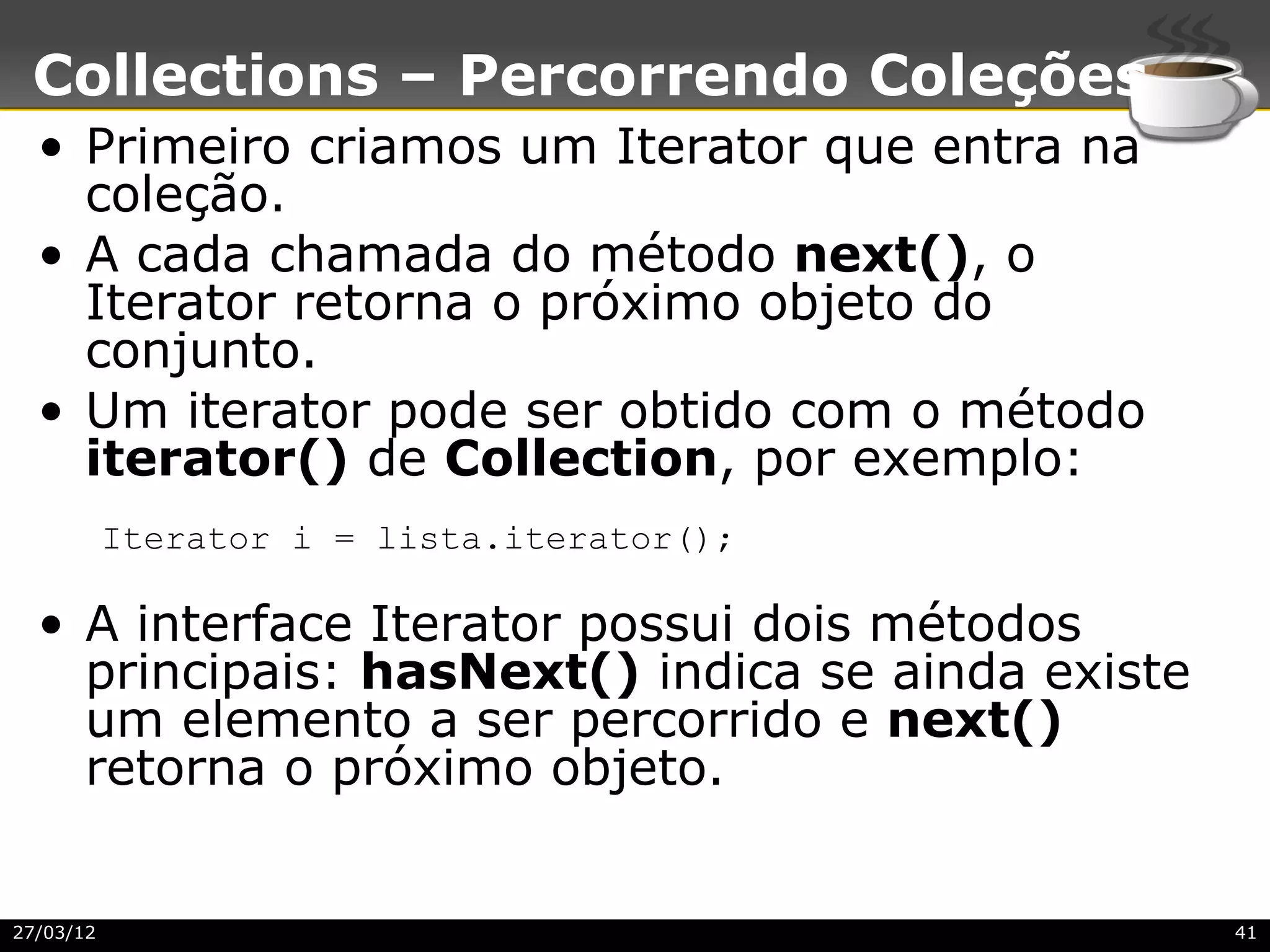 Collections – Percorrendo Coleções
  • Primeiro criamos um Iterator que entra na
    coleção.
  • A cada chamada do método next(), o
    Iterator retorna o próximo objeto do
    conjunto.
  • Um iterator pode ser obtido com o método
    iterator() de Collection, por exemplo:
           Iterator i = lista.iterator();

  • A interface Iterator possui dois métodos
    principais: hasNext() indica se ainda existe
    um elemento a ser percorrido e next()
    retorna o próximo objeto.


27/03/12                                           41
 