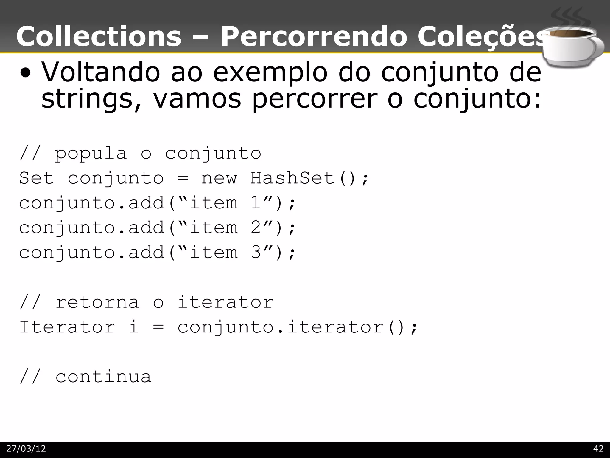 Collections – Percorrendo Coleções
 • Voltando ao exemplo do conjunto de
   strings, vamos percorrer o conjunto:
  // popula o conjunto
  Set conjunto = new HashSet();
  conjunto.add(“item 1”);
  conjunto.add(“item 2”);
  conjunto.add(“item 3”);

  // retorna o iterator
  Iterator i = conjunto.iterator();

  // continua


27/03/12                                  42
 