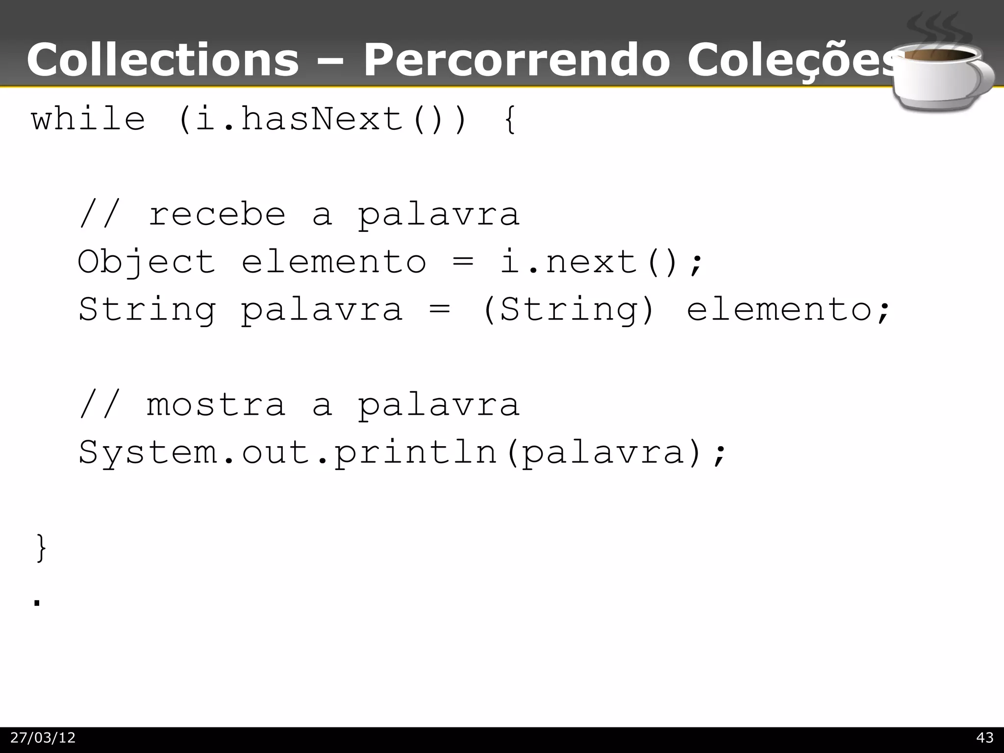 Collections – Percorrendo Coleções
  while (i.hasNext()) {

           // recebe a palavra
           Object elemento = i.next();
           String palavra = (String) elemento;

           // mostra a palavra
           System.out.println(palavra);

  }
  .


27/03/12                                         43
 